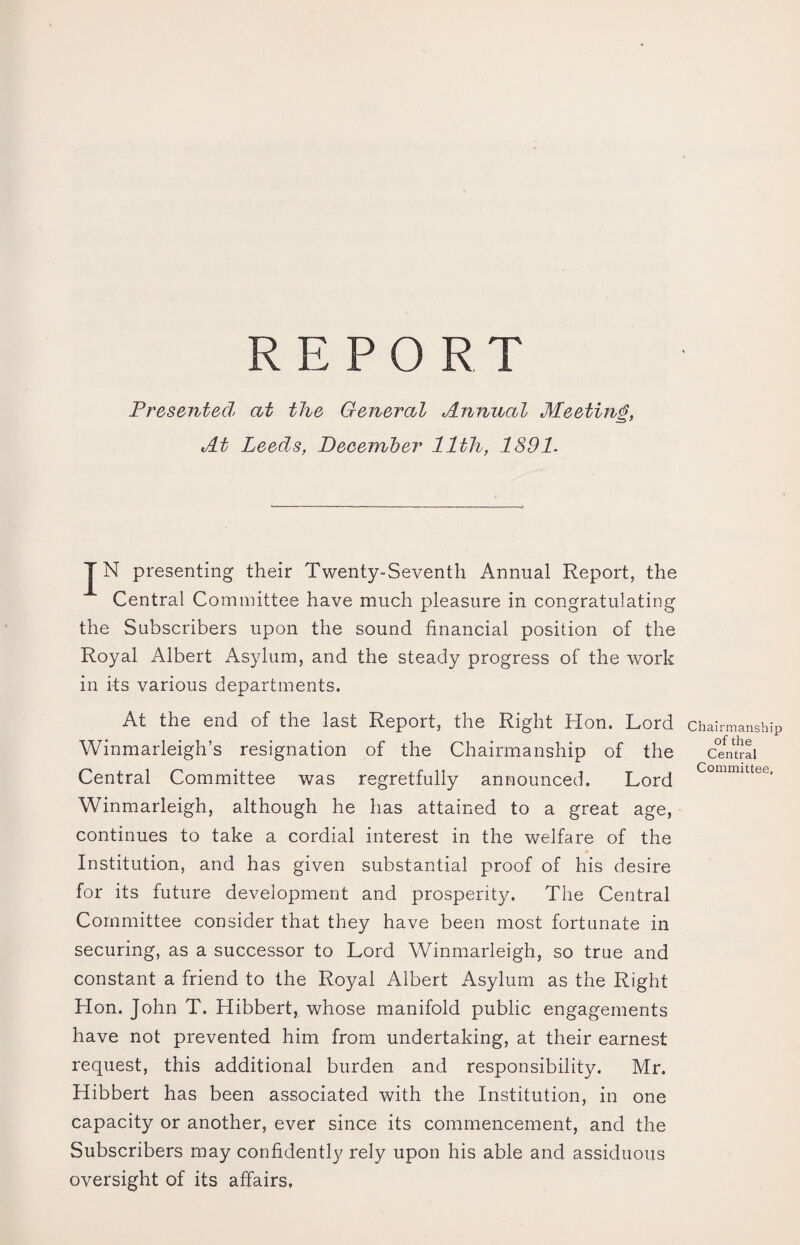 REPORT Presented at the General Annual Meeting, At Leeds, December 11th, 1891. JN presenting their Twenty-Seventh Annual Report, the Central Committee have much pleasure in congratulating the Subscribers upon the sound financial position of the Royal Albert Asylum, and the steady progress of the work in its various departments. At the end of the last Report, the Right Hon. Lord Winmarleigh’s resignation of the Chairmanship of the Central Committee was regretfully announced. Lord Winmarleigh, although he has attained to a great age, continues to take a cordial interest in the welfare of the Institution, and has given substantial proof of his desire for its future development and prosperity. The Central Committee consider that they have been most fortunate in securing, as a successor to Lord Winmarleigh, so true and constant a friend to the Royal Albert Asylum as the Right Hon. John T. Hibbert, whose manifold public engagements have not prevented him from undertaking, at their earnest request, this additional burden and responsibility. Mr. Hibbert has been associated with the Institution, in one capacity or another, ever since its commencement, and the Subscribers may confidently rely upon his able and assiduous oversight of its affairs, Chairmanship of the Central Committee,