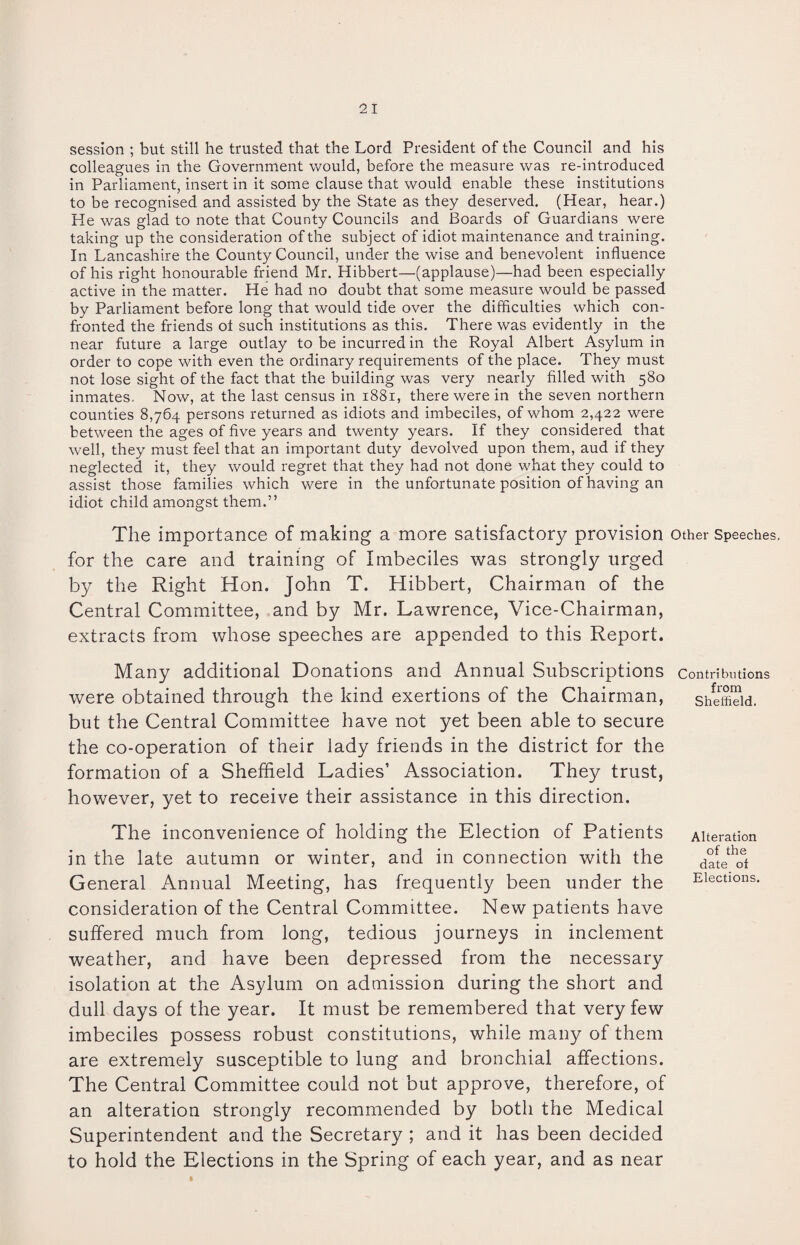 session ; but still he trusted that the Lord President of the Council and his colleagues in the Government would, before the measure was re-introduced in Parliament, insert in it some clause that would enable these institutions to be recognised and assisted by the State as they deserved. (Hear, hear.) He was glad to note that County Councils and Boards of Guardians were taking up the consideration of the subject of idiot maintenance and training. In Lancashire the County Council, under the wise and benevolent influence of his right honourable friend Mr. Hibbert—(applause)—had been especially active in the matter. He had no doubt that some measure would be passed by Parliament before long that would tide over the difficulties which con¬ fronted the friends ol such institutions as this. There was evidently in the near future a large outlay to be incurred in the Royal Albert Asylum in order to cope with even the ordinary requirements of the place. They must not lose sight of the fact that the building was very nearly filled with 580 inmates. Now, at the last census in 1881, there were in the seven northern counties 8,764 persons returned as idiots and imbeciles, of whom 2,422 were between the ages of five years and twenty years. If they considered that well, they must feel that an important duty devolved upon them, aud if they neglected it, they would regret that they had not done what they could to assist those families which were in the unfortunate position of having an idiot child amongst them.” The importance of making a more satisfactory provision other Speeches, for the care and training of Imbeciles was strongly urged by the Right Hon. John T. Hibbert, Chairman of the Central Committee, and by Mr. Lawrence, Vice-Chairman, extracts from whose speeches are appended to this Report. Many additional Donations and Annual Subscriptions contributions were obtained through the kind exertions of the Chairman, but the Central Committee have not yet been able to secure the co-operation of their lady friends in the district for the formation of a Sheffield Ladies’ Association. They trust, however, yet to receive their assistance in this direction. The inconvenience of holding the Election of Patients in the late autumn or winter, and in connection with the General Annual Meeting, has frequently been under the consideration of the Central Committee. New patients have suffered much from long, tedious journeys in inclement weather, and have been depressed from the necessary isolation at the Asylum on admission during the short and dull days of the year. It must be remembered that very few imbeciles possess robust constitutions, while many of them are extremely susceptible to lung and bronchial affections. The Central Committee could not but approve, therefore, of an alteration strongly recommended by both the Medical Superintendent and the Secretary ; and it has been decided to hold the Elections in the Spring of each year, and as near from Sheffield. Alteration of the date of Elections.