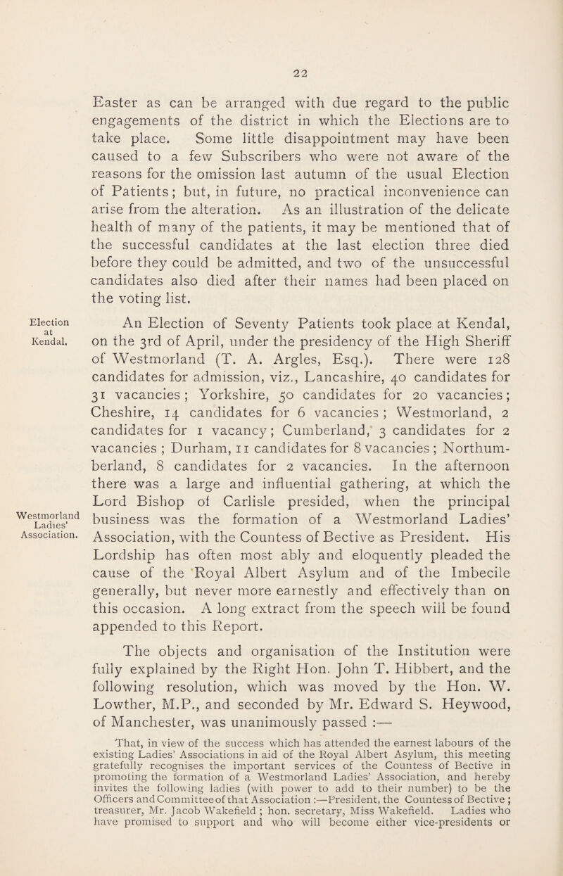 Election at Kendal. Westmorland Ladies’ Association. Easter as can be arranged with due regard to the public engagements of the district in which the Elections are to take place. Some little disappointment may have been caused to a few Subscribers who were not aware of the reasons for the omission last autumn of the usual Election of Patients; but, in future, no practical inconvenience can arise from the alteration. As an illustration of the delicate health of many of the patients, it may be mentioned that of the successful candidates at the last election three died before they could be admitted, and two of the unsuccessful candidates also died after their names had been placed on the voting list. An Election of Seventjf Patients took place at Kendal, on the 3rd of April, under the presidency of the High Sheriff of Westmorland (T. A. Argles, Esq.). There were 128 candidates for admission, viz., Lancashire, 40 candidates for 31 vacancies; Yorkshire, 50 candidates for 20 vacancies; Cheshire, 14 candidates for 6 vacancies ; Westmorland, 2 candidates for 1 vacancy; Cumberland, 3 candidates for 2 vacancies ; Durham, 11 candidates for 8 vacancies; Northum¬ berland, 8 candidates for 2 vacancies. In the afternoon there was a large and influential gathering, at which the Lord Bishop of Carlisle presided, when the principal business was the formation of a Westmorland Ladies’ Association, with the Countess of Bective as President. His Lordship has often most ably and eloquently pleaded the cause of the Royal Albert Asylum and of the Imbecile generally, but never more earnestly and effectively than on this occasion. A long extract from the speech will be found appended to this Report. The objects and organisation of the Institution were fully explained by the Right Hon. John T. Hibbert, and the following resolution, which was moved by the Hon. W. Lowther, M.P., and seconded by Mr. Edward S. Heywood, of Manchester, was unanimously passed :— That, in view of the success which has attended the earnest labours of the existing Ladies’ Associations in aid of the Royal Albert Asylum, this meeting gratefully recognises the important services of the Countess of Bective in promoting the formation of a Westmorland Ladies’ Association, and hereby invites the following ladies (with power to add to their number) to be the Officers and Committee of that Association :—President, the Countess of Bective ; treasurer, Mr. Jacob Wakefield ; hon. secretary, Miss Wakefield. Ladies who have promised to support and who will become either vice-presidents or