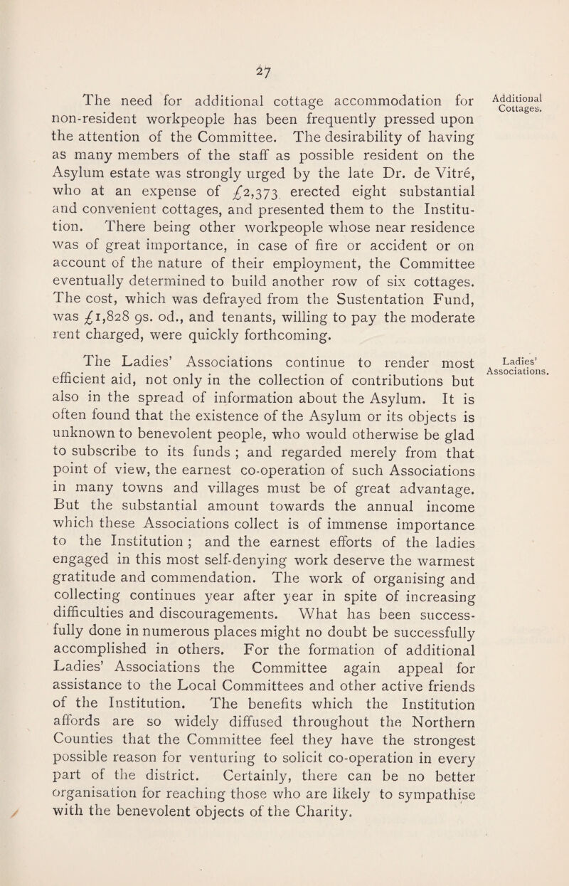 The need for additional cottage accommodation for non-resident workpeople has been frequently pressed upon the attention of the Committee. The desirability of having as many members of the staff as possible resident on the Asylum estate was strongly urged by the late Dr. de Vitre, who at an expense of ^2,373 erected eight substantial and convenient cottages, and presented them to the Institu¬ tion. There being other workpeople whose near residence was of great importance, in case of fire or accident or on account of the nature of their employment, the Committee eventually determined to build another row of six cottages. The cost, which was defrayed from the Sustentation Fund, was ^1,828 gs. od., and tenants, willing to pay the moderate rent charged, were quickly forthcoming. The Ladies’ Associations continue to render most efficient aid, not only in the collection of contributions but also in the spread of information about the Asylum. It is often found that the existence of the Asylum or its objects is unknown to benevolent people, who would otherwise be glad to subscribe to its funds ; and regarded merely from that point of view, the earnest co-operation of such Associations in many towns and villages must be of great advantage. But the substantial amount towards the annual income which these Associations collect is of immense importance to the Institution ; and the earnest efforts of the ladies engaged in this most self-denying work deserve the warmest gratitude and commendation. The wTork of organising and collecting continues year after year in spite of increasing difficulties and discouragements. What has been success¬ fully done in numerous places might no doubt be successfully accomplished in others. For the formation of additional Ladies’ Associations the Committee again appeal for assistance to the Local Committees and other active friends of the Institution. The benefits which the Institution affords are so widely diffused throughout the Northern Counties that the Committee feel they have the strongest possible reason for venturing to solicit co-operation in every part of the district. Certainly, there can be no better organisation for reaching those who are likely to sympathise with the benevolent objects of the Charity. Additional Cottages. Ladies’ Associations.