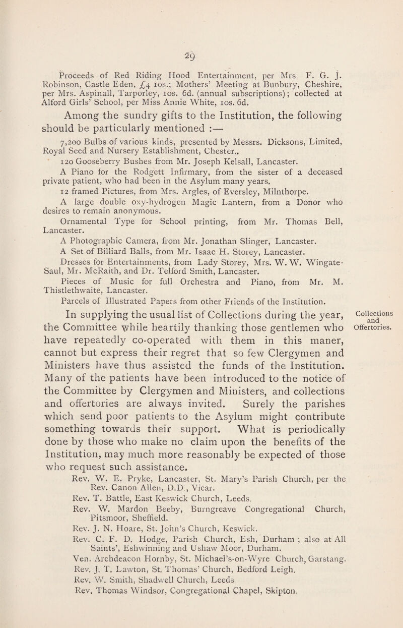 Proceeds of Red Riding Hood Entertainment, per Mrs. F. G. j. Robinson, Castle Eden, £<\ ios.; Mothers’ Meeting at Bunbury, Cheshire, per Mrs. Aspinall, Tarporley, ios. 6d. (annual subscriptions); collected at Alford Girls’ School, per Miss Annie White, ios. 6d. Among the sundry gifts to the Institution, the following should be particularly mentioned :— 7,200 Bulbs of various kinds, presented by Messrs. Dicksons, Limited, Royal Seed and Nursery Establishment, Chester.. 120 Gooseberry Bushes from Mr. Joseph Kelsall, Lancaster. A Piano for the Rodgett Infirmary, from the sister of a deceased private patient, who had been in the Asylum many years. 12 framed Pictures, from Mrs. Argles, of Eversley, Milnthorpe. A large double oxy-hydrogen Magic Lantern, from a Donor who desires to remain anonymous. Ornamental Type for School printing, from Mr. Thomas Bell, Lancaster. A Photographic Camera, from Mr. Jonathan Slinger, Lancaster. A Set of Billiard Balls, from Mr. Isaac H. Storey, Lancaster. Dresses for Entertainments, from Lady Storey, Mrs. W. W. Wingate- Saul, Mr. McRaith, and Dr. Telford Smith, Lancaster. Pieces of Music for full Orchestra and Piano, from Mr. M. Thistlethwaite, Lancaster. Parcels of Illustrated Papers from other Friends of the Institution. In supplying the usual list of Collections during the year, the Committee while heartily thanking those gentlemen who have repeatedly co-operated with them in this maner, cannot but express their regret that so few Clergymen and Ministers have thus assisted the funds of the Institution. Many of the patients have been introduced to the notice of the Committee by Clergymen and Ministers, and collections and offertories are always invited. Surely the parishes which send poor patients to the Asylum might contribute something towards their support. What is periodically done by those who make no claim upon the benefits of the Institution, may much more reasonably be expected of those who request such assistance. Rev. W. E. Pryke, Lancaster, St. Mary’s Parish Church, per the Rev. Canon Allen, D.D., Vicar. Rev. T. Battle, East Keswick Church, Leeds, Rev. W. Mardon Beeby, Burngreave Congregational Church, Pitsmoor, Sheffield. Rev. J. N. Hoare, St. John’s Church, Keswick. Rev. C. F. D. Hodge, Parish Church, Esh, Durham ; also at All Saints’, Eshwinning and Ushaw Moor, Durham. Ven. Archdeacon Hornby, St. Michael’s-on-Wyre Church, Garstang. Rev. J. T. Lawton, St. Thomas’ Church, Bedford Leigh, Rev. W. Smith, Shadwell Church, Leeds Rev. Thomas Windsor, Congregational Chapel, Skipton. Collections and Offertories.