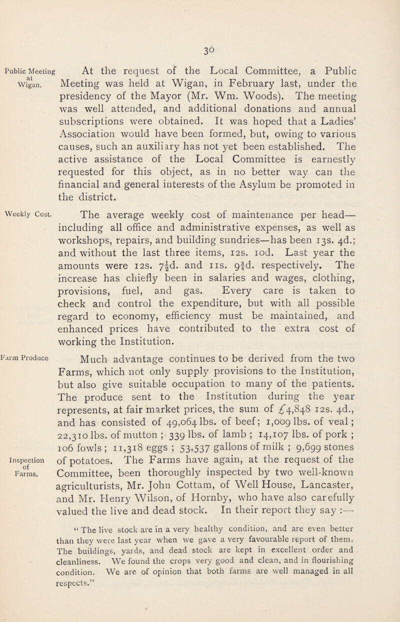 Public Meeting At the request of the Local Committee, a Public clt • • • Wigan. Meeting was held at Wigan, in February last, under the presidency of the Mayor (Mr. Wm. Woods). The meeting was well attended, and additional donations and annual subscriptions were obtained. It was hoped that a Ladies’ Association would have been formed, but, owing to various causes, such an auxiliary has not yet been established. The active assistance of the Local Committee is earnestly requested for this object, as in no better way can the financial and general interests of the Asylum be promoted in the district. Weekly Cost. The average weekly cost of maintenance per head—- including all office and administrative expenses, as well as workshops, repairs, and building sundries—has been 13s. 4d.; and without the last three items, 12s. iod. Last year the amounts were 12s. 7-§d. and ns. q|d. respectively. The increase has chiefly been in salaries and wages, clothing, provisions, fuel, and gas. Every care is taken to check and control the expenditure, but with all possible regard to economy, efficiency must be maintained, and enhanced prices have contributed to the extra cost of working the Institution. Farm Produce Much advantage continues to be derived from the two Farms, which not only supply provisions to the Institution, but also give suitable occupation to many of the patients. The produce sent to the Institution during the year represents, at fair market prices, the sum of ^4,848 12s. 4d., and has consisted of 49,064 lbs. of beef; 1,009 lbs. of veal; 22,310 lbs. of mutton ; 339 lbs. of lamb ; 14,107 lbs. of pork ; 106 fowls ; 11,318 eggs ; 53,537 gallons of milk ; 9,699 stones inspection 0f potatoes. The Farms have again, at the request of the Farms. Committee, been thoroughly inspected by two well-known agriculturists, Mr. John Cottam, of Well House, Lancaster, and Mr. Flenry Wilson, of Hornby, who have also carefully valued the live and dead stock. In their report they say :— “ The live stock are in a very healthy condition, and are even better than they were last year when we gave a very favourable report of them. The buildings, yards, and dead stock are kept in excellent order and cleanliness. We found the crops very good and clean, and in flourishing condition. We are of opinion that both farms are well managed in all respects.”