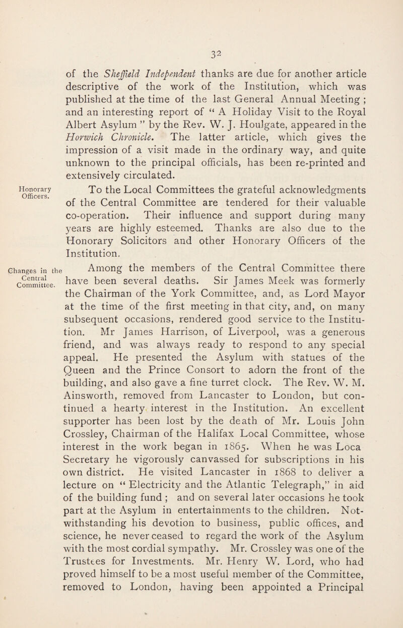 of the Sheffield Independent thanks are due for another article descriptive of the work of the Institution, which was published at the time of the last General Annual Meeting ; and an interesting report of “ A Holiday Visit to the Royal Albert Asylum ” by the Rev. W. J. Houlgate, appeared in the Horwich Chronicle. The latter article, which gives the impression of a visit made in the ordinary way, and quite unknown to the principal officials, has been re-printed and extensively circulated. Honorary To the Local Committees the grateful acknowledgments of the Central Committee are tendered for their valuable co-operation. Their influence and support during many years are highly esteemed. Thanks are also due to the Honorary Solicitors and other Honorary Officers of the Institution. Changes in the Central Committee. Among the members of the Central Committee there have been several deaths. Sir James Meek was formerly the Chairman of the York Committee, and, as Lord Mayor at the time of the first meeting in that city, and, on many subsequent occasions, rendered good service to the Institu¬ tion. Mr James Harrison, of Liverpool, was a generous friend, and was always ready to respond to any special appeal. He presented the Asylum with statues of the Oueen and the Prince Consort to adorn the front of the building, and also gave a fine turret clock. The Rev. W. M. Ainsworth, removed from Lancaster to London, but con¬ tinued a hearty interest in the Institution. An excellent supporter has been lost by the death of Mr. Louis John Crossley, Chairman of the Halifax Local Committee, whose interest in the work began in 1865. When he was Loca Secretary he vigorously canvassed for subscriptions in his own district. He visited Lancaster in 1868 to deliver a lecture on “ Electricity and the Atlantic Telegraph,” in aid of the building fund ; and on several later occasions he took part at the Asylum in entertainments to the children. Not¬ withstanding his devotion to business, public offices, and science, he never ceased to regard the work of the Asylum with the most cordial sympathy. Mr. Crossley was one of the Trustees for Investments. Mr. Henry W. Lord, who had proved himself to be a most useful member of the Committee, removed to London, having been appointed a Principal