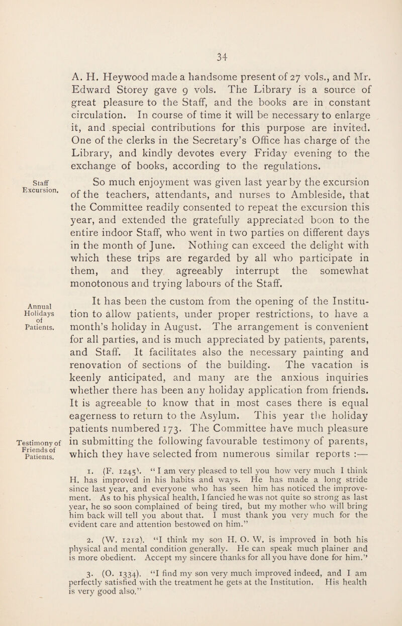 Staff Excursion. Annual Holidays of Patients. Testimony of Friends of Patients. A. H. Heywood made a handsome present of 27 vols., and Mr. Edward Storey gave 9 vols. The Library is a source of great pleasure to the Staff, and the books are in constant circulation. In course of time it will be necessary to enlarge it, and .special contributions for this purpose are invited. One of the clerks in the Secretary’s Office has charge of the Library, and kindly devotes every Friday evening to the exchange of books, according to the regulations. So much enjoyment was given last year by the excursion of the teachers, attendants, and nurses to Ambleside, that the Committee readily consented to repeat the excursion this year, and extended the gratefully appreciated boon to the entire indoor Staff, who went in two parties on different days in the month of June. Nothing can exceed the delight with which these trips are regarded by all who participate in them, and they agreeably interrupt the somewhat monotonous and trying labours of the Staff. It has been the custom from the opening of the Institu¬ tion to allow patients, under proper restrictions, to have a month’s holiday in August. The arrangement is convenient for all parties, and is much appreciated by patients, parents, and Staff. It facilitates also the necessary painting and renovation of sections of the building. The vacation is keenly anticipated, and many are the anxious inquiries whether there has been any holiday application from friends. It is agreeable to know that in most cases there is equal eagerness to return to the Asylum. This year the holiday patients numbered 173. The Committee have much pleasure in submitting the following favourable testimony of parents, which they have selected from numerous similar reports :— 1. (F. 1245'. “ I am very pleased to tell you how very much I think H. has improved in his habits and ways. He has made a long stride since last year, and everyone who has seen him has noticed the improve¬ ment. As to his physical health, I fancied he was not quite so strong as last year, he so soon complained of being tired, but my mother who will bring him back will tell you about that. I must thank you very much for the evident care and attention bestowed on him.” 2. (W. 1212). “I think my son H. O. W. is improved in both his physical and mental condition generally. He can speak much plainer and is more obedient. Accept my sincere thanks for all you have done for him.” 3. (O. 1334). “I find my son very much improved indeed, and I am perfectly satisfied with the treatment he gets at the Institution. His health is very good also.”