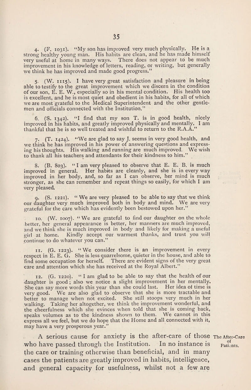 4. (F. 1031), “My son has improved very much physically. He is a strong healthy young man. His habits are clean, and he has made himself very useful at home in many ways. There does not appear to be much improvement in his knowledge of letters, reading, or writing, but generally we think he has improved and made good progress.” 5. (W. 1115). I have very great satisfaction and pleasure in being able to testify to the great improvement which we discern in the condition of our son, E. E. W., especially so in his mental condition. His health too is excellent, and he is most quiet and obedient in his habits, for all of which we are most grateful to the Medical Superintendent and the other gentle¬ men and officials connected with the Institution.” 6. (S. 1342). “I find that my son T. is in good health, nicely improved in his habits, and greatly improved physically and mentally. I am thankful that he is so well treated and wishful to return to the R.A.A.” 7. (T. 1424). “We are glad to say J. seems in very good health, and we think he has improved in his power of answering questions and express¬ ing his thoughts. His walking and running are much improved. We wish to thank all his teachers and attendants for their kindness to him.” 8. (B. 803). “ I am very pleased to observe that E. E. B. is much improved in general. Her habits are cleanly, and she is in every way improved in her body, and, so far as I can observe, her mind is much stronger, as she can remember and repeat things so easily, for which I am very pleased. g. (S. 1221). “ We are very pleased to be able to say that we think our daughter very much improved both in body and mind. We are very grateful for the care which has evidently been bestowed upon her.” 10. (W. 1007). “We are grateful to find our daughter on the whole better, her general appearance is better, her manners are much improved, and we think she is much improved in body and likely for making a useful girl at home. Kindly accept our warmest thanks, and trust you will continue to do whatever you can.” 11. (G. 1223). “We consider there is an improvement in every respect in E. E. G. She is less quarrelsome, quieter in the house, and able to find some occupation for herself. There are evident signs of the very great care and attention which she has received at the Royal Albert.” 12. (G. 1220). “ I am glad to be able to say that the health of our daughter is good ; also we notice a slight improvement in her mentally. She can say more words this year than she could last. Her idea of time is very good. We are also glad to observe that she is more tractable and better to manage when not excited. She still stoops very much in her walking. Taking her altogether, we think the improvement wonderful, and the cheerfulness which she evinces when told that she is coming back, speaks volumes as to the kindness shown to them. We cannot in this express all we feel, but we do hope that the Home and all connected with it, may have a very prosperous year.” A serious cause for anxiety is the after-care of those The After-Care who have passed through the Institution. In no instance is patients, the care or training otherwise than beneficial, and in many cases the patients are greatly improved in habits, intelligence, and general capacity for usefulness, whilst not a few are