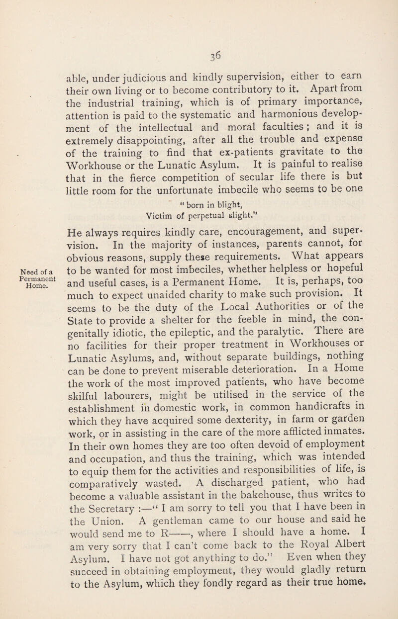 Need of a Permanent Home. able, under judicious and kindly supervision, either to earn their own living or to become contributory to it. Apart from the industrial training, which is of primary importance, attention is paid to the systematic and harmonious develop¬ ment of the intellectual and moral faculties ; and it is extremely disappointing, after all the trouble and expense of the training to find that ex-patients gravitate to the Workhouse or the Lunatic Asylum, It is painful to realise that in the fierce competition of secular life there is but little room for the unfortunate imbecile who seems to be one  born in blight, Victim of perpetual slight,” He always requires kindly care, encouragement, and super¬ vision. In the majority of instances, parents cannot, for obvious reasons, supply these requirements. What appears to be wanted for most imbeciles, whether helpless or hopeful and useful cases, is a Permanent Home, It is, perhaps, too much to expect unaided charity to make such provision. It seems to be the duty of the Local Authorities or of the State to provide a shelter for the feeble in mind, the con¬ genitally idiotic, the epileptic, and the paralytic. There are no facilities for their proper treatment in Workhouses or Lunatic Asylums, and, without separate buildings, nothing can be done to prevent miserable deterioration. In a Home the work of the most improved patients, who have become skilful labourers, might be utilised in the service of the establishment in domestic work, in common handicrafts in which they have acquired some dexterity, in farm or garden work, or in assisting in the care of the more afflicted inmates. In their own homes they are too often devoid of employment and occupation, and thus the training, which was intended to equip them for the activities and responsibilities of life, is comparatively wasted. A discharged patient, who had become a valuable assistant in the bakehouse, thus writes to the Secretary :—“ I am sorry to tell you that I have been in the Union, A gentleman came to our house and said he would send me to R-, where I should have a home. I am very sorry that I can’t come back to the Royal Albert Asylum. I have not got anything to do.” Even when they succeed in obtaining employment, they would gladly return to the Asylum, which they fondly regard as their true home.