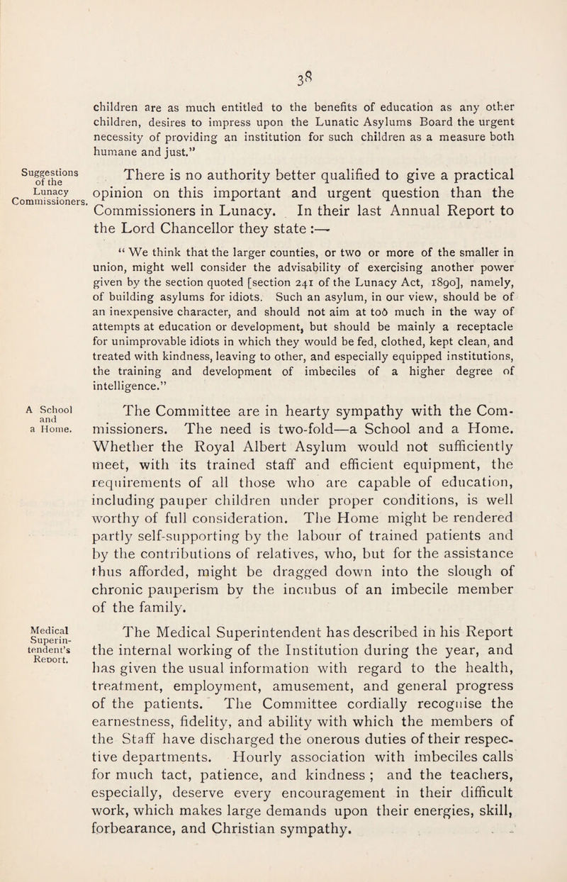 Suggestions of the Lunacy Commissioners, A School and a Home. Medical Superin¬ tendent’s Report, children are as much entitled to the benefits of education as any other children, desires to impress upon the Lunatic Asylums Board the urgent necessity of providing an institution for such children as a measure both humane and just.” There is no authority better qualified to give a practical opinion on this important and urgent question than the Commissioners in Lunacy. In their last Annual Report to the Lord Chancellor they state :—* “ We think that the larger counties, or two or more of the smaller in union, might well consider the advisability of exercising another power given by the section quoted [section 241 of the Lunacy Act, 1890], namely, of building asylums for idiots. Such an asylum, in our view, should be of an inexpensive character, and should not aim at tob much in the way of attempts at education or development, but should be mainly a receptacle for unimprovable idiots in which they would be fed, clothed, kept clean, and treated with kindness, leaving to other, and especially equipped institutions, the training and development of imbeciles of a higher degree of intelligence.” The Committee are in hearty sympathy with the Com¬ missioners. The need is two-fold—a School and a Home. Whether the Royal Albert Asylum would not sufficiently meet, with its trained staff and efficient equipment, the requirements of all those who are capable of education, including pauper children under proper conditions, is well worthy of full consideration. The Home might be rendered partly self-supporting by the labour of trained patients and by the contributions of relatives, who, but for the assistance thus afforded, might be dragged down into the slough of chronic pauperism by the incubus of an imbecile member of the family. The Medical Superintendent has described in his Report the internal working of the Institution during the year, and has given the usual information with regard to the health, treatment, employment, amusement, and general progress of the patients. The Committee cordially recognise the earnestness, fidelity, and ability with which the members of the Staff have discharged the onerous duties of their respec¬ tive departments. Hourly association with imbeciles calls for much tact, patience, and kindness ; and the teachers, especially, deserve every encouragement in their difficult work, which makes large demands upon their energies, skill, forbearance, and Christian sympathy. . _