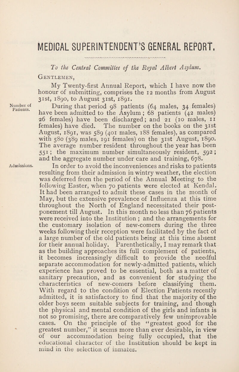 MEDICAL SUPERINTENDENT’S GENERAL REPORT. To the Central Committee of the Royal Albert Asylum. Gentlemen, My Twenty-first Annual Report, which I have now the honour of submitting, comprises the 12 months from August 31st, 1890, to August 31st, 1891. During that period 98 patients (64 males, 34 females) have been admitted to the Asylum ; 68 patients (42 males) 26 females) have been discharged; and 21 (10 males, 11 females) have died. The number on the books on the 31st August, 1891, was 589 (401 males, 188 females), as compared with 580 (389 males, 191 females) on the 31st August, 1890. The average number resident throughout the year has been 551 ; the maximum number simultaneously resident, 592 ; and the aggregate number under care and training, 678. In order to avoid the inconveniences and risks to patients resulting from their admission in wintry weather, the election was deferred from the period of the Annual Meeting to the following Easter, when 70 patients were elected at Kendal. It had been arranged to admit these cases in the month of May, but the extensive prevalence of Influenza at this time throughout the North of England necessitated their post¬ ponement till August. In this month no less than 76 patients were received into the Institution ; and the arrangements for the customary isolation of new-comers during the three weeks following their reception were facilitated by the fact oi a large number of the old patients being at this time absent for their annual holiday. Parenthetically, I may remark that as the building approaches its full complement of patients, it becomes increasingly difficult to provide the needful separate accommodation for newly-admitted patients, which experience has proved to be essential, both as a matter of sanitary precaution, and as convenient for studying the characteristics of new-comers before classifying them. With regard to the condition of Election Patients recently admitted, it is satisfactory to find that the majority of the older boys seem suitable subjects for training, and though the physical and mental condition of the girls and infants is not so promising, there are comparatively few unimprovable cases. On the principle of the “greatest good for the greatest number,” it seems more than ever desirable, in view of our accommodation being fully occupied, that the educational character of the Institution should be kept in mind in the selection of inmates.