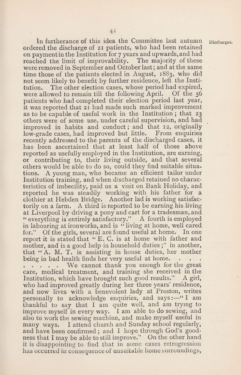 In furtherance of this idea the Committee last autumn ordered the discharge of 21 patients, who had been retained on payment in the Institution for 7 years and upwards, and had reached the limit of improvability. The majority of these were removed in September and October last; and at the same time those of the patients elected in August, 1883, who did not seem likely to benefit by further residence, left the Insti¬ tution. The other election cases, whose period had expired, were allowed to remain till the following April. Of the 56 patients who had completed their election period last year, it was reported that 21 had made such marked improvement as to be capable of useful work in the Institution ; that 23 others were of some use, under careful supervision, and had improved in habits and conduct; and that 12, originally low-grade cases, had improved but little. From enquiries recently addressed to the parents of the discharged cases, it has been ascertained that at least half of those above reported as usefully employed in the Institution, are earning, or contributing to, their living outside, and that several others would be able to do so, could they find suitable situa¬ tions. A young man, who became an efficient tailor under Institution training, and when discharged retained no charac¬ teristics of imbecility, paid us a visit on Bank Holiday, and reported he was steadily working with his father for a clothier at Hebden Bridge. Another lad is working satisfac¬ torily on a farm. A third is reported to be earning his living at Liverpool by driving a pony and cart for a tradesman, and “ everything is entirely satisfactory.” A fourth is employed in labouring at ironworks, and is “living at home, well cared for.” Of the girls, several are found useful at home. In one report it is stated that “ E. C. is at home with father and mother, and is a good help in household duties in another, that “ A. M. T. is assisting in house duties, her mother being in bad health finds her very useful at home. . . . . . We cannot thank you enough for the great care, medical treatment, and training she received in the Institution, which have brought such good results.” A girl, who had improved greatly during her three years’ residence, and now lives with a benevolent lady at Preston, writes personally to acknowledge enquiries, and says:—“I am thankful to say that I am quite well, and am trying to improve myself in every way. I am able to do sewing, and also to work the sewing machine, and make myself useful in many ways. I attend church and Sunday school regularly, and have been confirmed ; and I hope through God’s good¬ ness that I may be able to still improve.” On the other hand it is disappointing to find that in some cases retrogression has occurred in consequence of unsuitable home surroundings, Discharges.