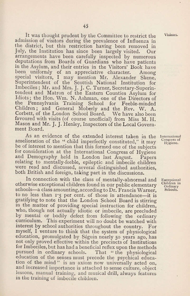 It was thought prudent by the Committee to restrict the admission of visitors during the prevalence of Influenza in the district, but this restriction having been removed in July, the Institution has since been largely visited. Our arrangements have been carefully inspected by numerous deputations from Boards of Guardians who have patients in the Asylum, and their entries in the Visitors’ Book have been uniformly of an appreciative character. Among special visitors, I may mention Mr. Alexander Skene, Superintendent of the Scottish National Institution for Imbeciles ; Mr. and Mrs. J. J. C. Turner, Secretary-Superin¬ tendent and Matron of the Eastern Counties Asylum for Idiots; the Hon. Wm. N. Ashman, one of the Directors of the Pennsylvania Training School for Feeble-minded Children; and General Moberly and the Rev. W. A. Corbett, of the London School Board. We have also been favoured with visits (of course unofficial) from Miss M. H. Mason and Mr. J. J. Henley, Inspectors of the Local Govern¬ ment Board. As an evidence of the extended interest taken in the amelioration of the “ child imperfectly constituted,” it may be of interest to mention that this formed one of the subjects lor consideration at the International Congress of Hygiene and Demography held in London last August. Papers relating to mentally-feeble, epileptic and imbecile children were read and discussed, several distinguished authorities, both British and foreign, taking part in the discussions. In connection with the class of mentally-abnormal and otherwise exceptional children found in our public elementary schools—a class amounting, according to Dr. Francis Warner, to no less than 1*5 per cent, of those in attendance—it is gratifying to note that the London School Board is stirring in the matter of providing special instruction for children, who, though not actually idiotic or imbecile, are precluded by mental or bodily defect from following the ordinary curriculum. This experiment will no doubt be watched with interest by school authorities throughout the country. For myself, I venture to think that the system of physiological education, promulgated by Seguin nearly 50 years ago, has not only proved effective within the precincts of Institutions for Imbeciles, but has had a beneficial reflex upon the methods pursued in ordinary schools. That “ the physiological education of the senses must precede the psychical educa¬ tion of the mind ” is an axiom now universally acted on, and increased importance is attached to sense culture, object lessons, manual training, and musical drill, always features in the training of imbecile children. Visitors. International Congress of Hygiene. Exceptional Children in Ordinary Schools.