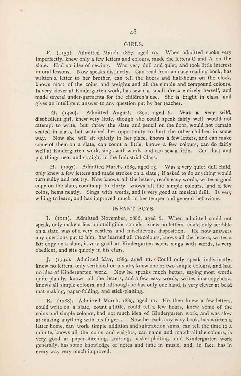 GIRLS. F. (1159). Admitted March, 1887, aged 10. When admitted spoke very imperfectly, knew only a few letters and colours, made the letters O and A on the slate. Had no idea of sewing. Was very dull and quiet, and took little interest in oral lessons. Now speaks distinctly. Can read from an easy reading book, has written a letter to her brother, can tell the hours and half-hours on the clock, knows most of the coins and weights and all the simple and compound colours. Is very clever at Kindergarten work, has sewn a small dress entirely herself, and made several under-garments for the children’s use. She is bright in class, and gives an intelligent answer to any question put by her teacher. G. (1420). Admitted August, 1890, aged 6. Was & very wild, disobedient girl, knew very little, though she could speak fairly well, would not attempt to write, but threw the slate and pencil on the floor, would not remain seated in class, but watched her opportunity to hurt the other children in some way. Now she will sit quietly in her place, knows a few letters, and can make some of them on a slate, can count a little, knows a few colours, can do fairly well at Kindergarten work, sings with words, and can sew a little. Can dust and put things neat and straight in the Industrial Class. H. (1297). Admitted March, 1889, aged 13. Was a very quiet, dull child, only knew a few letters and made strokes on a slate ; if asked to do anything would turn sulky and not try. Now knows all the letters, reads easy words, writes a good copy on the slate, counts up to thirty, knows all the simple colours, and a few coins, hems neatly. Sings with words, and is very good at musical drill. Is very willing to learn, and has improved much in her temper and general behaviour. INFANT BOYS. I. (mi). Admitted November, 1886, aged 6. When admitted could not speak, only make a few unintelligible sounds, knew no letters, could only scribble on a slate, was of a very restless and mischievous disposition. He now answers any questions put to him, has learned all the colours, knows all the letters, writes a fair copy on a slate, is very good at Kindergarten work, sings with words, is very obedient, and sits quietly in his class. J. (1334). Admitted May, i88g, aged 11. * Could only speak indistinctly, knew no letters, only scribbled on a slate, knew one or two simple colours, and had no idea of Kindergarten work. Now he speaks much better, saying most words quite plainly, knows all the letters, and a few easy words, writes in a copybook, knows all simple colours, and, although he has only one hand, is very clever at bead mat-making, paper-folding, and stick-plaiting. K. (1288). Admitted March, 1889, aged 11. He then knew a few letters, could write on a slate, count a little, could tell a few hours, knew some of the coins and simple colours, had not much idea of Kindergarten work, and was slow at making anything with his fingers. Now he reads any easy book, has written a letter home, can work simple addition and subtraction sums, can tell the time to a minute, knows all the coins and weights, can name and match all the colours, is very good at paper-stitching, knitting, basket-plaiting, and Kindergarten work generally, has some knowledge of notes and time in music, and, in fact, has in every way very much improved,