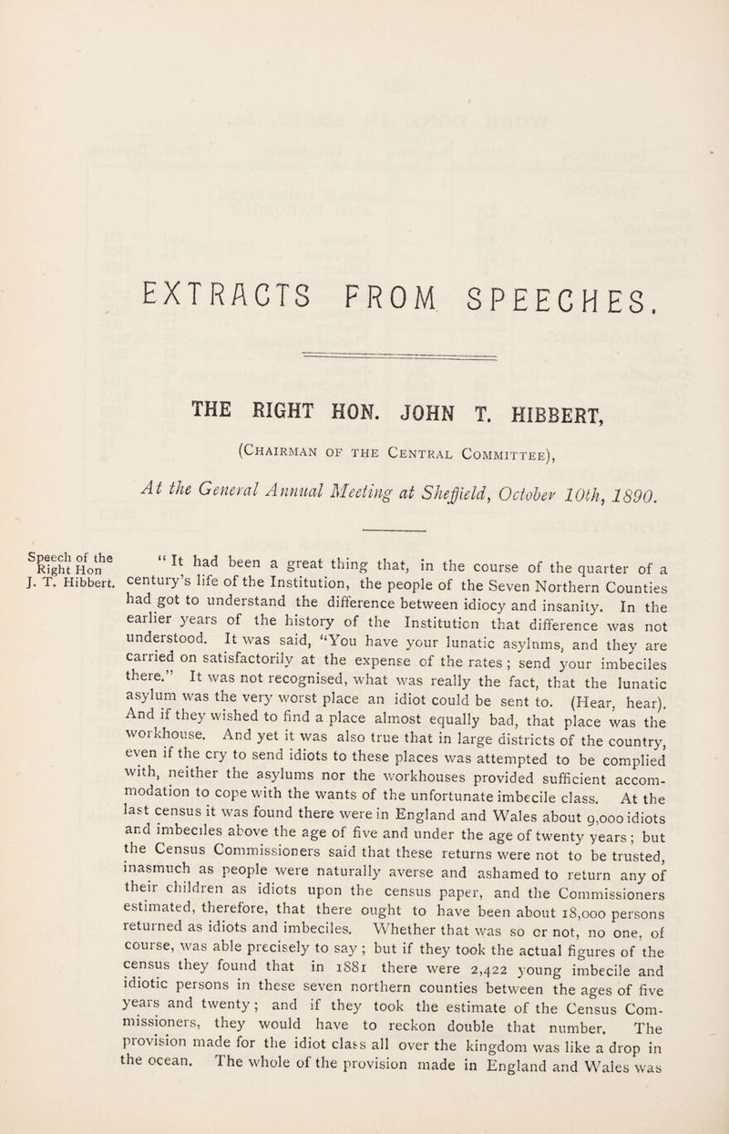 EXTRACTS FROM SPEECHES, THE RIGHT HON. JOHN T. HIBBERT, (Chairman of the Central Committee), At the General Annual Meeting at Sheffield, October 10th, 1890. Speech of the Right Hon J. T. Hibbert. “ !t had been a great thing that, in the course of the quarter of a century’s life of the Institution, the people of the Seven Northern Counties had got to understand the difference between idiocy and insanity. In the earlier years of the history of the Institution that difference was not understood. It was said, “You have your lunatic asylums, and thev are carried on satisfactorily at the expense of the rates ; send your imbeciles there.” It was not recognised, what was really the fact, that the lunatic asylum was the very worst place an idiot could be sent to. (Hear, hear). And if they wished to find a place almost equally bad, that place was the workhouse. And yet it was also true that in large districts of the country, even if the cry to send idiots to these places was attempted to be complied with, neither the asylums nor the workhouses provided sufficient accom¬ modation to cope with the wants of the unfortunate imbecile class. At the last census it was found there were in England and Wales about 9,000 idiots and imbeciles above the age of five and under the age of twenty years; but the Census Commissioners said that these returns were not to be trusted, inasmuch as people were naturally averse and ashamed to return any of their children as idiots upon the census paper, and the Commissioners estimated, therefore, that there ought to have been about 18,000 persons returned as idiots and imbeciles. Whether that was so or not, no one, of course, was able precisely to say ; but if they took the actual figures of the census they found that in 1881 there were 2,422 young imbecile and idiotic persons in these seven northern counties between the ages of five years and twenty; and if they took the estimate of the Census Com¬ missioners, they would have to reckon double that number. The piovision made for the idiot class all over the kingdom was like a drop in the ocean. The whole of the provision made in England and Wales was