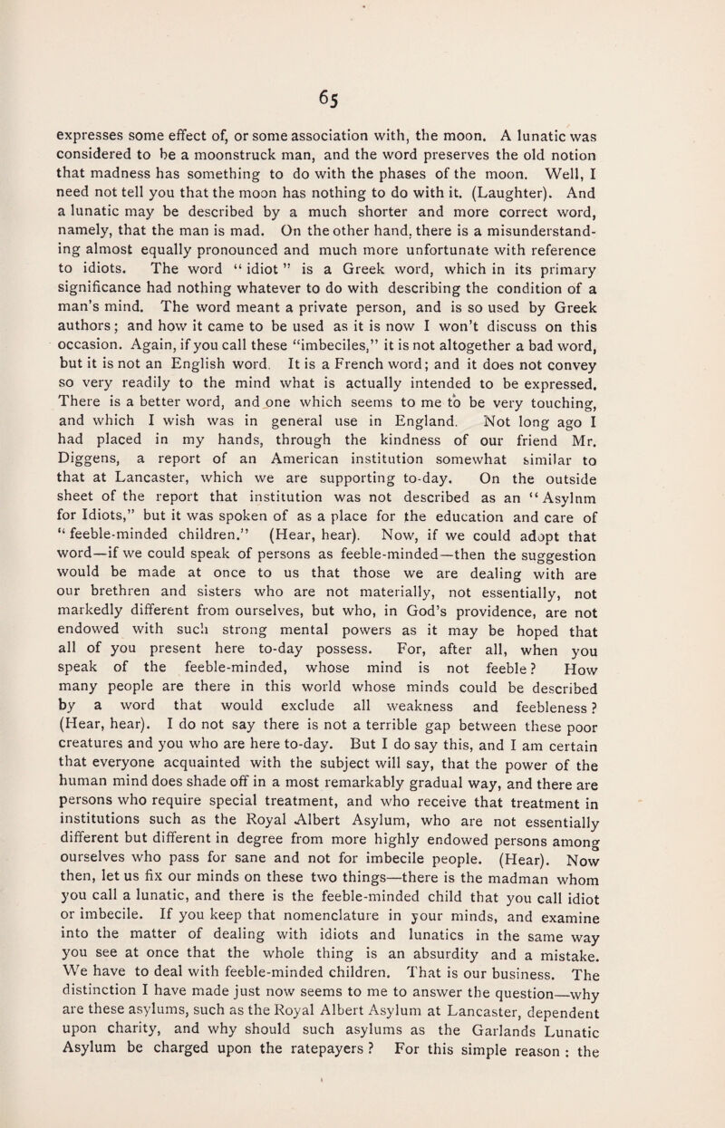 expresses some effect of, or some association with, the moon. A lunatic was considered to be a moonstruck man, and the word preserves the old notion that madness has something to do with the phases of the moon. Well, I need not tell you that the moon has nothing to do with it. (Laughter). And a lunatic may be described by a much shorter and more correct word, namely, that the man is mad. On the other hand, there is a misunderstand¬ ing almost equally pronounced and much more unfortunate with reference to idiots. The word “ idiot ” is a Greek word, which in its primary significance had nothing whatever to do with describing the condition of a man’s mind. The word meant a private person, and is so used by Greek authors; and how it came to be used as it is now I won’t discuss on this occasion. Again, if you call these “imbeciles,” it is not altogether a bad word, but it is not an English word. It is a French word; and it does not convey so very readily to the mind what is actually intended to be expressed. There is a better word, and one which seems to me to be very touching, and which I wish was in general use in England. Not long ago I had placed in my hands, through the kindness of our friend Mr. Diggens, a report of an American institution somewhat similar to that at Lancaster, which we are supporting to-day. On the outside sheet of the report that institution was not described as an “ Asylnm for Idiots,” but it was spoken of as a place for the education and care of “ feeble-minded children.” (Hear, hear). Now, if we could adopt that word—if we could speak of persons as feeble-minded—then the suggestion would be made at once to us that those we are dealing with are our brethren and sisters who are not materially, not essentially, not markedly different from ourselves, but who, in God’s providence, are not endowed with such strong mental powers as it may be hoped that all of you present here to-day possess. For, after all, when you speak of the feeble-minded, whose mind is not feeble ? How many people are there in this world whose minds could be described by a word that would exclude all weakness and feebleness ? (Hear, hear). I do not say there is not a terrible gap between these poor creatures and you who are here to-day. But I do say this, and I am certain that everyone acquainted with the subject will say, that the power of the human mind does shade off in a most remarkably gradual way, and there are persons who require special treatment, and who receive that treatment in institutions such as the Royal Albert Asylum, who are not essentially different but different in degree from more highly endowed persons among ourselves who pass for sane and not for imbecile people. (Hear). Now then, let us fix our minds on these two things—there is the madman whom you call a lunatic, and there is the feeble-minded child that you call idiot or imbecile. If you keep that nomenclature in jour minds, and examine into the matter of dealing with idiots and lunatics in the same way you see at once that the whole thing is an absurdity and a mistake. We have to deal with feeble-minded children. That is our business. The distinction I have made just now seems to me to answer the question_why are these asylums, such as the Royal Albert Asylum at Lancaster, dependent upon charity, and why should such asylums as the Garlands Lunatic Asylum be charged upon the ratepayers ? For this simple reason : the