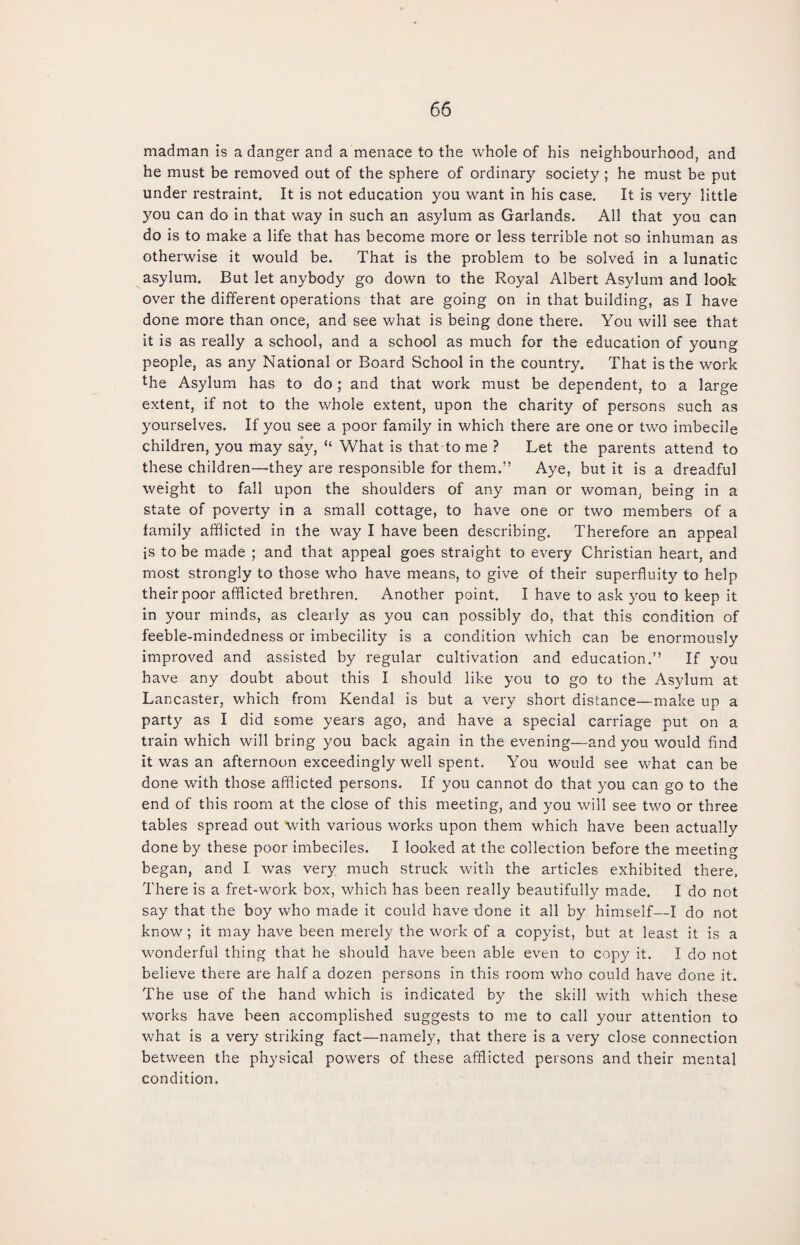 madman is a danger and a menace to the whole of his neighbourhood, and he must be removed out of the sphere of ordinary society ; he must be put under restraint. It is not education you want in his case. It is very little you can do in that way in such an asylum as Garlands. All that you can do is to make a life that has become more or less terrible not so inhuman as otherwise it would be. That is the problem to be solved in a lunatic asylum. But let anybody go down to the Royal Albert Asylum and look over the different operations that are going on in that building, as I have done more than once, and see what is being done there. You will see that it is as really a school, and a school as much for the education of young people, as any National or Board School in the country. That is the work the Asylum has to do; and that work must be dependent, to a large extent, if not to the whole extent, upon the charity of persons such as yourselves. If you see a poor family in which there are one or two imbecile children, you may say, “ What is that to me ? Let the parents attend to these children—they are responsible for them.” Aye, but it is a dreadful weight to fall upon the shoulders of any man or woman, being in a state of poverty in a small cottage, to have one or two members of a family afflicted in the way I have been describing. Therefore an appeal is to be made ; and that appeal goes straight to every Christian heart, and most strongly to those who have means, to give of their superfluity to help their poor afflicted brethren. Another point. I have to ask you to keep it in your minds, as clearly as you can possibly do, that this condition of feeble-mindedness or imbecility is a condition which can be enormously improved and assisted by regular cultivation and education.” If you have any doubt about this I should like you to go to the Asylum at Lancaster, which from Kendal is but a very short distance—make up a party as I did some years ago, and have a special carriage put on a train which will bring you back again in the evening—and you would find it was an afternoon exceedingly well spent. You would see what can be done with those afflicted persons. If you cannot do that you can go to the end of this room at the close of this meeting, and you will see two or three tables spread out with various works upon them which have been actually done by these poor imbeciles. I looked at the collection before the meeting began, and I was very much struck with the articles exhibited there. There is a fret-work box, which has been really beautifully made. I do not say that the boy who made it could have done it all by himself—I do not know; it may have been merely the work of a copyist, but at least it is a wonderful thing that he should have been able even to copy it. I do not believe there are half a dozen persons in this room who could have done it. The use of the hand which is indicated by the skill with which these works have been accomplished suggests to me to call your attention to what is a very striking fact—namely, that there is a very close connection between the physical powers of these afflicted persons and their mental condition.