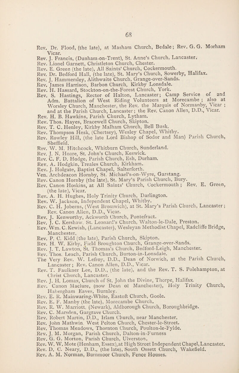 Rev. Dr. Flood, (the late), at Masham Church, Bedale; Rev. G. G. Morham Vicar. Rev. J. Francis, (Dunham-on-Trent), St. Anne’s Church, Lancaster; Rev. Lionel Garnett, Christleton Church, Chester. Rev. E. Green (the late), All Saints’ Church, Cockermouth. Rev. Dr. Bedford Hall, (the late), St. Mary’s Church, Sowerby, Halifax. Rev. J. Hammersley, Alithwaite Church, Grange-over-Sands. Rev. James Harrison, Barbon Church, Kirkby Lonsdale. Rev. H. Hassard, Stockton-on-the-Forest Church, York. Rev. S. Hastings, Rector of Halton, Lancaster; Camp Service of 2nd Adm. Battalion of West Riding Volunteers at Morecambe ; also at Worsley Church, Manchester, the Rev. the Marquis of Normanby, Vicar ; and at the Parish Church, Lancaster; the Rev. Canon Allen, D.D., Vicar. Rev. H. B. Hawkins, Parish Church, Lytham. Rev. Thos. Hayes, Bracewell Church, Skipton. Rev. T. C. Henley, Kirkby Malham Church, Bell Busk. Rev. Thompson Hesk, (Chertsey), Wesley Chapel, Whitby. Rev. Rowley Hill, (the late Lord Bishop of Sodor and Man) Parish Church, Sheffield. Rev. W. M. Hitchcock, Whitburn Church, Sunderland. Rev. J. N. Hoare, St. John’s Church, Keswick. Rev. C. F. D. Hodge, Parish Church, Esh, Durham. Rev. A. Hodgkin, Treales Church, Kirkham. Rev. J. Holgate, Baptist Chapel, Salterforth. Ven. Archdeacon Hornby, St. Michael’s-on-Wyre, Garstang. Rev. Canon Hornby (the late), St. Mary’s Parish Church, Bury. Rev. Canon Hoskins, at All Saints’ Church, Cockermouth ; Rev. E. Green, (the late), Vicar. Rev. A. H. Hughes, Holy Trinity Church, Darlington. Rev. W. Jackson, Independent Chapel, Whitby. Rev. C. H. Joberns, (West Bromwich), at St. Mary’s Parish Church, Lancaster; Rev. Canon Adlen, D.D., Vicar. Rev. J. Kenworthy, Ackworth Church, Pontefract. Rev. J. C. Kershaw, St. Leonard’s Church, Walton-le-Dale, Preston. Rev. Wm. C.Kewish, (Lancaster), Wesleyan Methodist Chapel, Radcliffe Bridge, Manchester. Rev. P. C. Kidd (the late), Parish Church, Skipton. Rev. H. W. Kirby, Field Broughton Church, Grange-over-Sands. Rev. J. T. Lawton, St. Thomas’s Church, Bedford-Leigh, Manchester. Rev. Thos. Leach, Parish Church, Burton-in-Lonsdale. The Very Rev. W. Lefroy, D.D., Dean of Norwich, at the Parish Church, Lancaster; Rev. Canon Allen, D.D., Vicar. Rev. T. Faulkner Lee, D.D., (the late), and the Rev. T. S. Polehampton, at Christ Church, Lancaster. Rev. J. H. Lomax, Church of St. John the Divine, Thorpe, Halifax. Rev. Canon Maclure, (now Dean ol Manchester), Holy Trinity Church, Habergham Eaves, Burnley. Rev. E. R. Mainwaring-White, Eastoft Church, Goole. Rev. PL F. Manby (the late), Morecambe Church. Rev. R. W. Marriott. (Newark), Aldborough Church, Boroughbridge. Rev. C, Marsden, Gargrave Church. Rev. Robert Martin, D.D., Irlam Church, near Manchester. Rev. John Mathwin West Pelton Church, Chester-le-Street. Rev. Thomas Meadows, Thornton Church, Poulton-le-Fylde. Rev. J. M. Morgan, Parish Church, Daiton-in-Furness Rev. G. Cr. Morton, Parish Church, Ulverston. Rev. W. W. Mote (Henham, Essex), at High Street Independent Chapel, Lancaster. Rev. D. C. Neary, D.D., (the late), South Ossett Church, Wakefield. Rev. A. M. Norman, Burnmoor Church, Fence Houses.