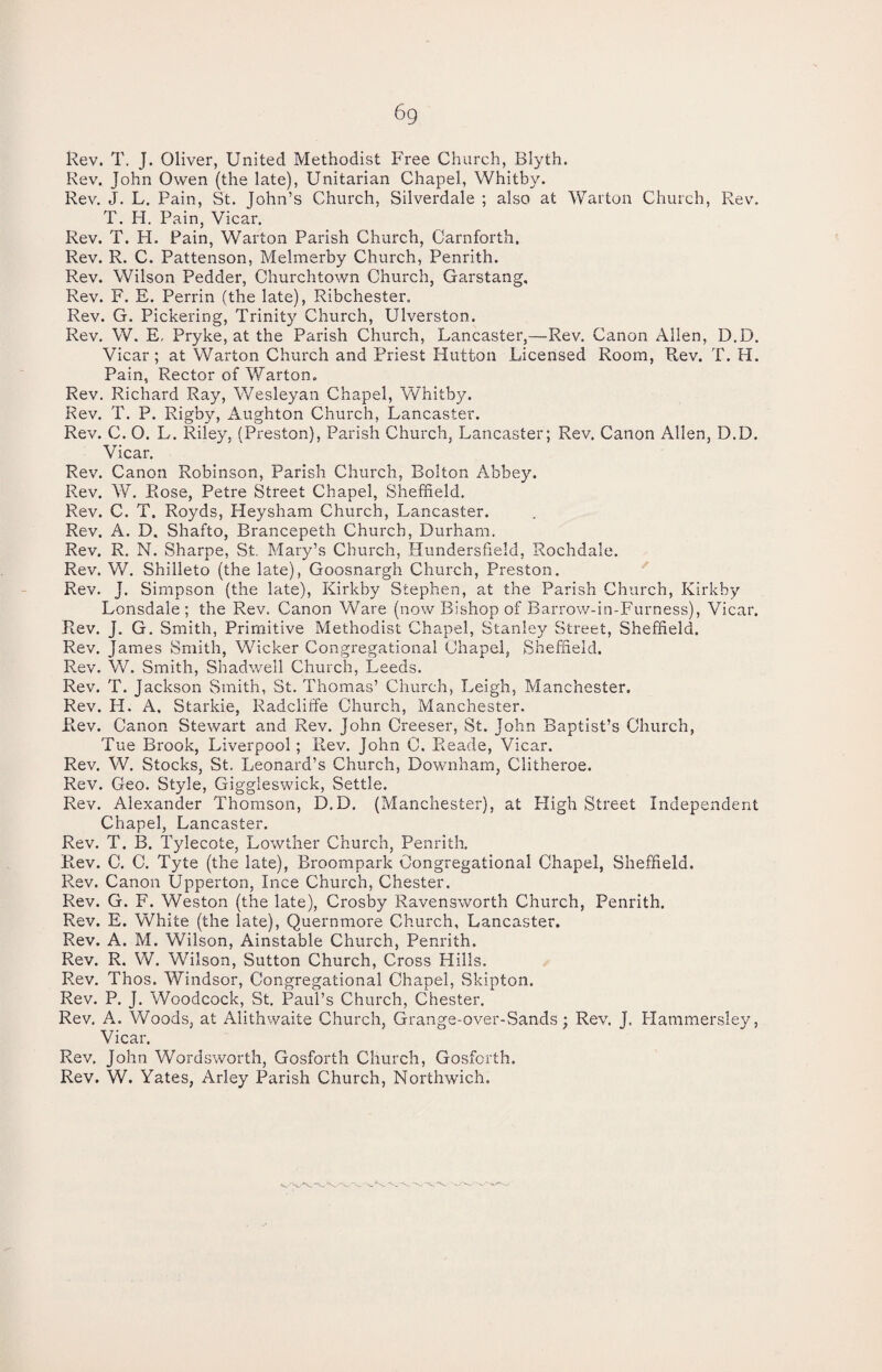 6q Rev. T. J. Oliver, United Methodist Free Church, Blyth. Rev. John Owen (the late), Unitarian Chapel, Whitby. Rev. J. L. Pain, St. John’s Church, Silverdale ; also at Warton Church, Rev. T. H. Pain, Vicar. Rev. T. PI. Pain, Warton Parish Church, Carnforth. Rev. R. C. Pattenson, Melmerby Church, Penrith. Rev. Wilson Pedder, Churchtown Church, Garstang, Rev. F. E. Perrin (the late), Ribchester, Rev. G. Pickering, Trinity Church, Ulverston. Rev. W. E, Pryke, at the Parish Church, Lancaster,—Rev. Canon Allen, D.D. Vicar; at Warton Church and Priest Hutton Licensed Room, Rev. T. H. Pain, Rector of Warton. Rev. Richard Ray, Wesleyan Chapel, Whitby. Rev. T. P. Rigby, Aughton Church, Lancaster. Rev. C. O. L. Riley, (Preston), Parish Church, Lancaster; Rev. Canon Allen, D.D. Vicar. Rev. Canon Robinson, Parish Church, Bolton Abbey. Rev. W. Rose, Petre Street Chapel, Sheffield. Rev. C. T. Royds, Heysnam Church, Lancaster. Rev. A. D. Shafto, Brancepeth Church, Durham. Rev. R. N. Sharpe, St. Mary’s Church, Hundersfield, Rochdale. Rev. V/. Shilleto (the late), Goosnargh Church, Preston. Rev. J. Simpson (the late), Kirkby Stephen, at the Parish Church, Kirkby Lonsdale; the Rev. Canon Ware (now Bishop of Barrow-in-Furness), Vicar. Rev. J. G. Smith, Primitive Methodist Chapel, Stanley Street, Sheffield. Rev. James Smith, Wicker Congregational Chapel, Sheffield. Rev. W. Smith, Shadwell Church, Leeds. Rev. T. Jackson Smith, St. Thomas’ Church, Leigh, Manchester. Rev. H. A. Starkie, Radcliife Church, Manchester. Rev. Canon Stewart and Rev. John Creeser, St. John Baptist’s Church, Tue Brook, Liverpool; Rev. John C. Reade, Vicar. Rev. W. Stocks, St. Leonard’s Church, Downham, Clitheroe. Rev. Geo. Style, Giggleswick, Settle. Rev. Alexander Thomson, D.D. (Manchester), at High Street Independent Chapel, Lancaster. Rev. T. B. Tylecote, Lowther Church, Penrith. Rev. C. C. Tyte (the late), Broompark Congregational Chapel, Sheffield. Rev. Canon Upperton, Ince Church, Chester, Rev. G. F. Weston (the late), Crosby Ravensworth Church, Penrith. Rev. E. White (the late), Quernmore Church, Lancaster. Rev. A. M. Wilson, Ainstable Church, Penrith. Rev. R. W. Wilson, Sutton Church, Cross Hills. Rev. Thos. Windsor, Congregational Chapel, Skipton. Rev. P. J. Woodcock, St. Paul’s Church, Chester. Rev. A. Woods, at Alithwaite Church, Grange-over-Sands; Rev. J. Plammersley, Vicar. Rev. John Wordsworth, Gosforth Church, Gosforth. Rev. W. Yates, Arley Parish Church, Northwich.