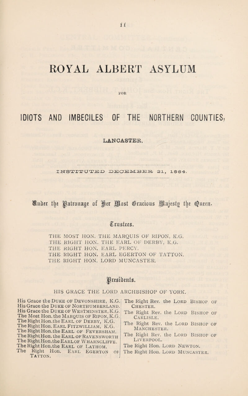 ROYAL ALBERT ASYLUM I’OE IDIOTS AND IMBECILES OF THE NORTHERN COUNTIES, LANCASTER, liTS'X’ITU'TIEX^ 21, ISS-i. WubeT t^e patronage of Jer Uto^f §radou« Pajesig tlje THE MOST HON. THE MARQUIS OF RIPON, K.G. THE RIGHT HON. THE EARL OF DERBY, K.G. THE RIGHT HON. EARL PERCY. THE RIGHT HON. EARL EGERTON OF TATTON, THE RIGHT HON. LORD MUNCASTER. HIS GRACE THE LORD ARCHBISHOP OF YORK. His Grace the Duke of Devonshire, K.G. His Grace the Duke of Northumberland. His Grace the Duke of Westminster, K.G. The Most Hon. the Marquis of Ripon, K.G. The Right Hon.the Earl OF Derby, K.G. The Right Hon. Earl Fitzwilliam, K.G. The Right Hon.the Earl of Feversham. The Right Hon. the Earl ofRavensworth The Right Hon.the Earl OF Wharncliffe. The Right Hon.the Earl of Lathom. The Right Hon. Earl Egerton of T ALTON. The Right Rev. the Lord Bishop of Chester, The Right Rev. the Lord Bishop of Carlisle. The Right Rev. the Lord Bishop of Manchester. The Right Rev. the Lord Bishop of Liverpool. The Right Plon. Lord Newton. The Right Hon. Lord Muncaster.