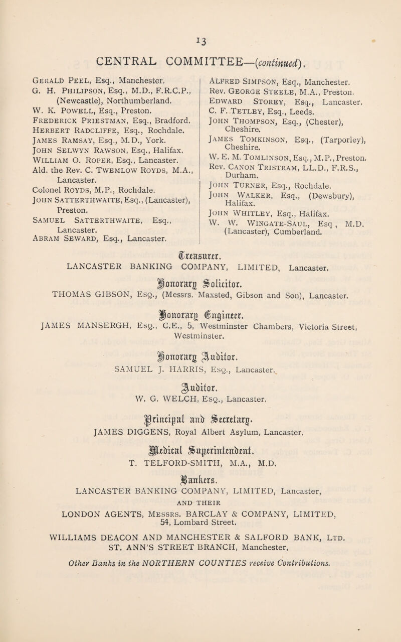 CENTRAL COMMITTEE— Gerald Peel, Esq., Manchester. G. H. Philipson, Esq., M.D., F.R.C.P., (Newcastle), Northumberland. VV. K. Powell, Esq., Preston. Frederick Priestman, Esq., Bradford. Herbert Radcliffe, Esq., Rochdale. James Ramsay, Esq., M. D., York. John Selwyn Rawson, Esq., Halifax. William O. Roper, Esq., Lancaster. Aid. the Rev. C. Twemlow Royds, M.A., Lancaster. Colonel Royds, M.P., Rochdale. John SATTERTHWAiTE.Esq., (Lancaster), Preston. Samuel Satterthwaite, Esq., Lancaster. Abram Seward, Esq., Lancaster. Alfred Simpson, Esq., Manchester. Rev. George Steele, M.A., Preston. Edward Storey, Esq., Lancaster. C. F. Tetley, Esq., Leeds. John Thompson, Esq., (Chester), Cheshire. James Tomkinson, Esq., (Tarporley), Cheshire. W. E. M. Tomlinson, Esq., M.P.,Preston. Rev. Canon Tristram, LL.D., F.R.S., Durham. John Turner, Esq., Rochdale. John Walker, Esq., (Dewsbury), Halifax. John Whitley, Esq., Halifax. W. W. Wingate-Saul, Esq , M.D. (Lancaster), Cumberland. LANCASTER BANKING COMPANY, LIMITED, Lancaster. Jhhorarg ^olicithr. THOMAS GIBSON, Esq., (Messrs. Maxsted, Gibson and Son), Lancaster. ponorarg JAMES MANSERGH, Esq., C.E., 5, Westminster Chambers, Victoria Street, Westminster. Jhttorarg ^^ubitor. SAMUEL J. HARRIS, Esq., Lancaster.^ giabitor. W. G. WELCH, Esq., Lancaster. ^riruigal aub ^metarg. JAMES DIGGENS, Royal Albert Asylum, Lancaster. Pebkal ^ttpenat.cab.ea;t. T. TELFORD-SMITH, M.A., M.D. I^ankm. LANCASTER BANKING COMPANY, LIMITED, Lancaster, AND THEIR LONDON AGENTS, Messrs. BARCLAY & COMPANY, LIMITED, 54, Lombard Street. WILLIAMS DEACON AND MANCHESTER & SALFORD BANK, Ltd. ST. ANN’S STREET BRANCH, Manchester, Other Banks in the NORTHERN COUNTIES receive Contributions.