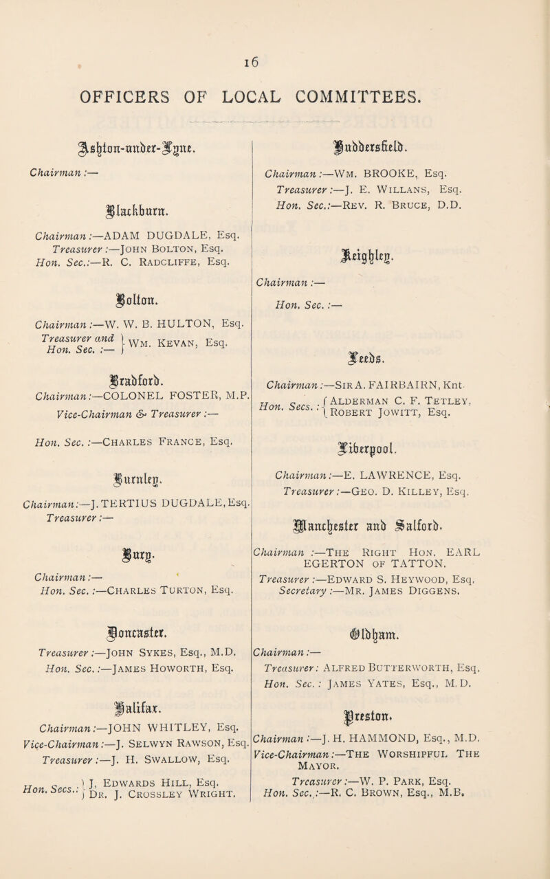 OFFICERS OF LOCAL COMMITTEES. Chairman:— Jlackbtirn. Chairman :—ADAM DUGDALE, Esq. Treasurer:—John Bolton, Esq. Hon, Sec.:—R. C. Radcliffe, Esq. Chairman:—W. W. B. HULTON, Esq. Treasurer and ) ^ E Hon, Sec. :— j Jrabforb. Chairman:—COLONEL FOSTER, M.P. Vice-Chairman Treasurer :— Hon. Sec.:—Charles France, Esq. Jurnkg. Chairman:—J. TERTIUS DUGDALE, Esq. Treasurer :— Chairman:— Hon. Sec.:—Charles Turton, Esq. Joacaskr. Treasurer:—John Sykes, Esq., M.D. Hon. Sec.:—James Howorth, Esq. Jalifax. Chairman:—JOHN WHITLEY, Esq. Vice-Chairman:—J. Selwyn Rawson, Elsq. Treasurer :—J. H. Swallow, Esq. Hon Sees -U. Edwards Hill, Esq. non. :3ecs.. Dr, J. Crossley Wright. gttbbersfidb. Chairman:—Wm. BROOKE, Esq. Treasurer :—J. E. Willans, Esq. Hon. Sec.:—Rev. R. Bruce, D.D. Chairman:— Hon. Sec. :— l^eebs. Chairman .-—Sir A. FAIRBAIRN, Knt- Hon Sees ./AlderMAN C. F. Tetley, non. e^ecs. . (^j^qbert Jowitt, Esq. Jtbtrpoal. Chairman:—E. LAWRENCE, Esq. Treasurer:—Geo. D. Killey, Esq. paat^esler aab ^alforb. Chairman :—The Right Hon. EARL EGERTON OF TATTON. Treasurer:—Edward S. Heywood, Esq. Secretary :—Mr. James Diggens. (ilb^am. Chairman:— Treasurer: Alfred Butterworth, Esq. Hon. Sec.: James Yates, Esq., M, D. Chairman •—J. H. HAMMOND, Esq., M.D. Vice-Chairman:—The Worshipful The Mayor. Treasurer:—W. P. Park, Esq. Hon. Sec.,:—B.. C. Brown, Esq., M.B.