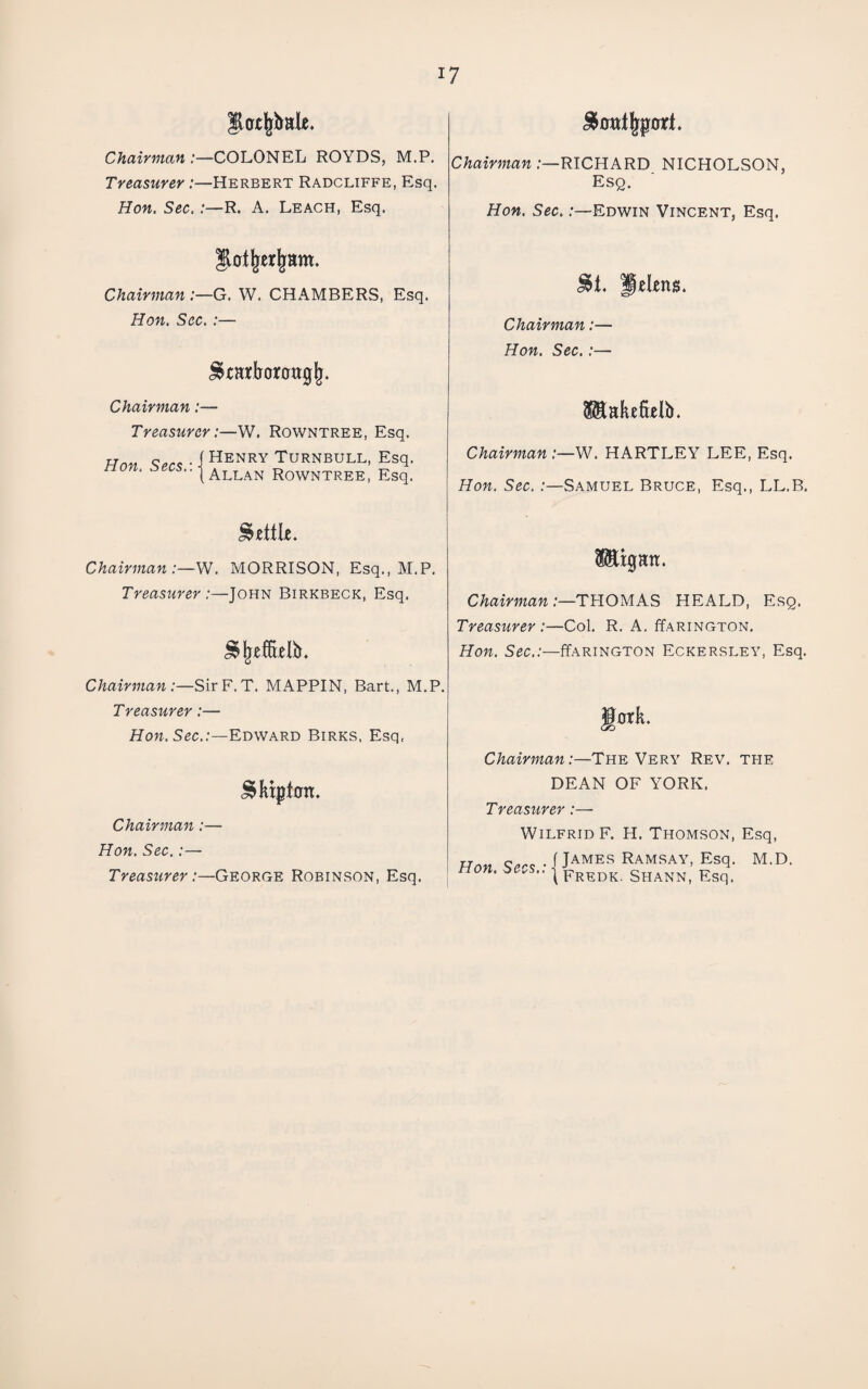 Chairman COLONEL ROYDS, M.P, Treasurer:—Herbert Radcliffe, Esq. Hon. Sec. R. A. Leach, Esq. Chairman /—RICHARD NICHOLSON, Esq. Hon. Sec.:—Edwin Vincent, Esq. |l0t^er|fam. Chairman :—G. W. CHAMBERS, Esq. Hon. Sec.:— Chairman:— Treasurer , -W. Rowntree, Esq. Hon Secs • I ^enry Turnbull, Esq. non. Rowntree, Esq. Chairman:— Hon. Sec.:— Mabfielb. Chairman :—W. HARTLEY LEE, Esq. Hon. Sec. /—Samuel Bruce, Esq., LL.B. Chairman:—W. MORRISON, Esq., M.P. Treasurer:—John Birkbeck, Esq. SfeefBtlb. ChairmanTHOMAS HEALD, Esq. Treasurer :—Col. R. A, ffARiNGTON, Hon. Sec..-—ffARiNGTON Eckersley, Esq. Chairman:—SirF.T. MAPPIN, Bart., M.P. Treasurer:— Hon. Sec.:—Edward Birrs, Esq. Chairman:—The Very Rev. the ^Hpt0n. Chairman:— Hon. Sec.:— Treastirer:—George Robinson, Esq. DEAN OF YORK. Treasurer :—■ Wilfrid F. H. Thomson, Esq, Han c..,, ./James Ramsay, Esq. M.D. non. I Shann, Esq.