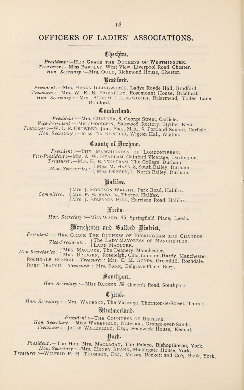 OFFICERS OF LADIES’ ASSOCIATIONS. C^es^tre. President:—Her Grace the Duchess of Westminster, Treasurer:—Miss Barclay, West View, Liverpool Road, Chester. Hon. Secretary:—Mrs. Ould, Richmond House, Chester. graj&forti. President:—Mrs. Henry Illingworth, Ladye Royde Hall, Bradford. Treasurer:—Mrs. W. E, B. Priestley, Rosemount House, Bradford. Hon. Secretary .-—Mrs. Albert Illingworth, Briarmead, Toller Lane, Bradford. Cttmbdajtb. President :~Mxs. Chalker, 8, George Street, Carlisle, Vice-President .-—Miss Goodwin, Saltwood Rectory, Hythe, Kent. Treasurer :—yN. I. R. Crowder, Jun., Esq., M.A., 4, Portland Square, Carlisle, Hon. Secretary Miss Ida Kentish, Wigton Hall, Wigton. dLomttg fff President :—The Marchioness of Londonderry, Vice-President:—Mrs. A. W. Headlam, Gainford Vicarage, Darlington. Treasurer:—Mrs. H. B. Tristram, The College, Durham, Hon. Secretaries: \ Hays 8, South Bailey, Durham. t Miss Ornsby, 1, North Bailey, Durham. Palifaie. [Mrs. J. Hodgson Wright, Park Road, Halifax. Committee: j Mrs. F. E, Rawson, Thorpe, Halifax. (Mrs. J. Edwards Hill, Harrison Road, Halifax. Hon. Secretary-.—Miss 45, Springfield Place, Leeds, Vice-Presidents Hon Secretaries : nnh ^alforii gxsinct, President: —Her Grace The Duchess of Buckingham and Chandos. j The Lady Mayoress of Manchester. 1 Lady Maclure. Mrs, Maclure, The Deanery, Manchester. Mrs Bridgen, Roseleigh, Chorlton-cum-Hardy, Manchester. Rochdale Branch.—Treasiirer: Mrs, C. M. Royds, Greenhill, Rochdale. Bury Branch.—Treasurer: Mrs. Barr, Belgrave Place, Bury. ^ oat Impart. Hon. Secretary -.—Miss Barker, 39, Queen’s Road, Southport. Hon. Secretary :—Mrs. Wadeson, The Vicarage, Thornton-le-Street, Thirsk. tf^tmorlattb. President:—The Countess of Bective. Hon. Secretary mss Wakefield, Nutwood, Grange-over-Sands Treasttrer :—]ACOE Wakefield, Esq., Sedgwick House, Kendai. §ork. President-.—The Hon. Mrs. Maclagan, The Palace, Bishopthorpe York Hon. Secretary .-—Mrs. Henry Shann, Micklegate House vVk Treas7irer :—\NiEERiT) F. H. Thomson, Esq,, Messrs. Beckett and Go’s. Bank, York,