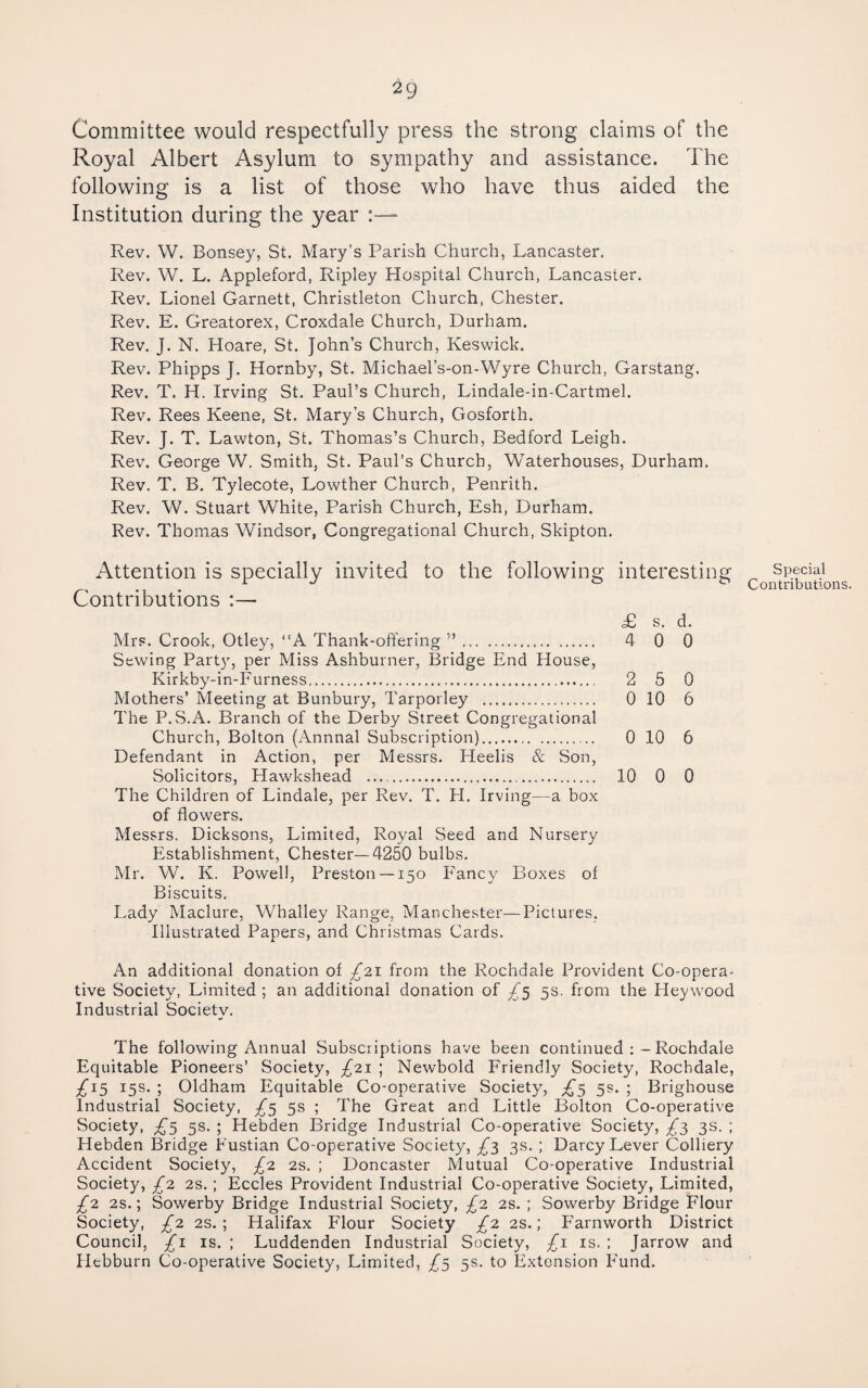 Committee would respectfully press the strong claims of the Royal Albert Asylum to sympathy and assistance. The following is a list of those who have thus aided the Institution during the year ■ Rev. W. Bonsey, St. Mary’s Parish Church, Lancaster. Rev. W. L. Appleford, Ripley Hospital Church, Lancaster. Rev. Lionel Garnett, Christleton Church, Chester. Rev. E. Greatorex, Croxdale Church, Durham. Rev, J. N. Hoare, St. John’s Church, Keswick. Rev. Phipps J. Hornby, St. Michael’s-on-Wyre Church, Garstang. Rev. T. H. Irving St. Paul’s Church, Lindale-in-Cartmel. Rev. Rees Keene, St. Mary’s Church, Gosforth. Rev. J. T. Lawton, St. Thomas’s Church, Bedford Leigh. Rev. George W. Smith, St. Paul’s Church, Waterhouses, Durham. Rev. T. B. Tylecote, Lowther Church, Penrith. Rev. W. Stuart White, Parish Church, Esh, Durham. Rev. Thomas Windsor, Congregational Church, Skipton. Attention is specially invited to the following Contributions :— Mrs. Crook, Otley, “A Thank-offering ”. Sewing Party, per Miss Ashburner, Bridge End House, Kirkby-in-Furness.. Mothers’ Meeting at Bunbury, Tarporley . The P. S.A. Branch of the Derby Street Congregational Church, Bolton (Annual Subscription). Defendant in Action, per Messrs. Heelis & Son, Solicitors, Hawkshead .. The Children of Lindale, per Rev. T. H. Irving—a box of flowers. Messrs. Dicksons, Limited, Royal Seed and Nursery Establishment, Chester—4250 bulbs. Mr. W. K. Powell, Preston —150 Fancy Boxes of Biscuits. Lady Maclure, Whalley Range, Manchester—Pictures, Illustrated Papers, and Christmas Cards. interesting £ s. d. 4 0 0 2 5 0 0 10 6 0 10 6 10 0 0 An additional donation of £2.1 from the Rochdale Provident Co-opera¬ tive Society, Limited ; an additional donation of 5s. from the Heywood Industrial Society. The following Annual Subscriptions have been continued Rochdale Equitable Pioneers’ Society, £2\ ; Newbold Friendly Society, Rochdale, £1^ 15s. ; Oldham Equitable Co-operative Society, 5s. ; Brighouse Industrial Society, £’^ 5s ; The Great and Little Bolton Co-operative Society, 5s. ; Hebden Bridge Industrial Co-operative Society, £}, 3s. ; Hebden Bridge Fustian Co-operative Society, ^3 3s. ; Darcy Lever Colliery Accident Society, £2 2s. ; Doncaster Mutual Co-operative Industrial Society, £2 2s.; Eccles Provident Industrial Co-operative Society, Limited, £2 2s.; Sowerby Bridge Industrial Society, £2 2S. ; Sowerby Bridge Flour Society, £2 2s.; Halifax Flour Society £2 2S.; Farnworth District Council, £i IS. ; Luddenden Industrial Society, £\ is. : Jarrow and Hebburn Co-operative Society, Limited, £$ 5s. to Extension Fund. Special Contributions.