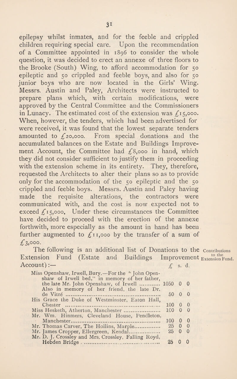 SI epilepsy whilst inmates, and for the feeble and crippled children requiring special care. Upon the recommendation of a Committee appointed in 1896 to consider the whole question, it was decided to erect an annexe of three floors to the Brooke (South) Wing, to afford accommodation for 50 epileptic and 50 crippled and feeble boys, and also for 50 junior boys who are now located in the Girls’ Wing. Messrs. Austin and Paley, Architects were instructed to prepare plans which, with certain modifications, were approved by the Central Committee and the Commissioners in Lunacy. The estimated cost of the extension was ;^i 5,000. When, however, the tenders, which had been advertised for were received, it was found that the lowest separate tenders amounted to ;^2o,ooo. From special donations and the accumulated balances on the Estate and Buildings Improve¬ ment Account, the Committee had £^^000 in hand, which they did not consider sufficient to justify them in proceeding with the extension scheme in its entirety. They, therefore, requested the Architects to alter their plans so as to provide only for the accommodation of the 50 epileptic and the 50 crippled and feeble boys. Messrs. Austin and Paley having made the requisite alterations, the contractors were communicated with, and the cost is now expected not to exceed ;^i 5,000, Under these circumstances the Committee have decided to proceed with the erection of the annexe forthwith, more especially as the amount in hand has been further augmented to £11,000 by the transfer of a sum of The following is an additional list of Donations to the Contributions Extension Fund (Estate and Buildings Improvement Extensio^^Fund. Account) :— £ s. d. Miss Openshaw, Irwell, Bury.—For the “ John Open- shaw of Irwell bed,” in memory of her father, the late Mr. John Openshaw, of Irwell . 1050 0 0 Also in memory of her friend, the late Dr. de Vitrd . 50 0 0 His Grace the Duke of Westminster, Eaton Hall, Chester . 100 0 0 Miss Hesketh, Atherton, Manchester . ICO 0 0 Mr. Wm. Hinmers, Cleveland House, Pendleton, Manchester. 100 0 0 Mr. Thomas Carver, The Hollins, Marple. 25 0 0 Mr. James Cropper, Ellergreen, Kendal. 25 0 0 Mr. D. J. Crossley and Mrs, Crossley, Falling Royd, Hebden Bridge . . 25 0 0