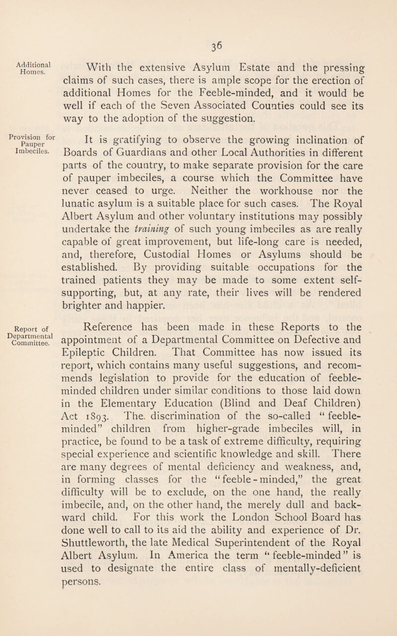 Additional Homes. Provision for Pauper Imbeciles. Report of Departmental Committee. With the extensive Asylum Estate and the pressing claims of such cases, there is ample scope for the erection of additional Homes for the Feeble-minded, and it would be well if each of the Seven Associated Counties could see its way to the adoption of the suggestion. It is gratifying to observe the growing inclination of Boards of Guardians and other Local Authorities in different parts of the country, to make separate provision for the care of pauper imbeciles, a course which the Committee have never ceased to urge. Neither the workhouse nor the lunatic asylum is a suitable place for such cases. The Royal Albert Asylum and other voluntary institutions may possibly undertake the training of such young imbeciles as are really capable of great improvement, but life-long care is needed, and, therefore. Custodial Homes or Asylums should be established. By providing suitable occupations for the trained patients they may be made to some extent self- supporting, but, at any rate, their lives will be rendered brighter and happier. Reference has been made in these Reports to the appointment of a Departmental Committee on Defective and Epileptic Children. That Committee has now issued its report, which contains many useful suggestions, and recom¬ mends legislation to provide for the education of feeble¬ minded children under similar conditions to those laid down in the Elementary Education (Blind and Deaf Children) Act 1893. The. discrimination of the so-called “ feeble¬ minded children from higher-grade imbeciles will, in practice, be found to be a task of extreme difficulty, requiring special experience and scientific knowledge and skill. There are many degrees of mental deficiency and weakness, and, in forming classes for the “ feeble - minded,” the great difficulty will be to exclude, on the one hand, the really imbecile, and, on the other hand, the merely dull and back¬ ward child. For this work the London School Board has done well to call to its aid the ability and experience of Dr. Shuttleworth, the late Medical Superintendent of the Royal Albert Asylum. In America the term ‘‘ feeble-minded ” is used to designate the entire class of mentally-deficient persons.