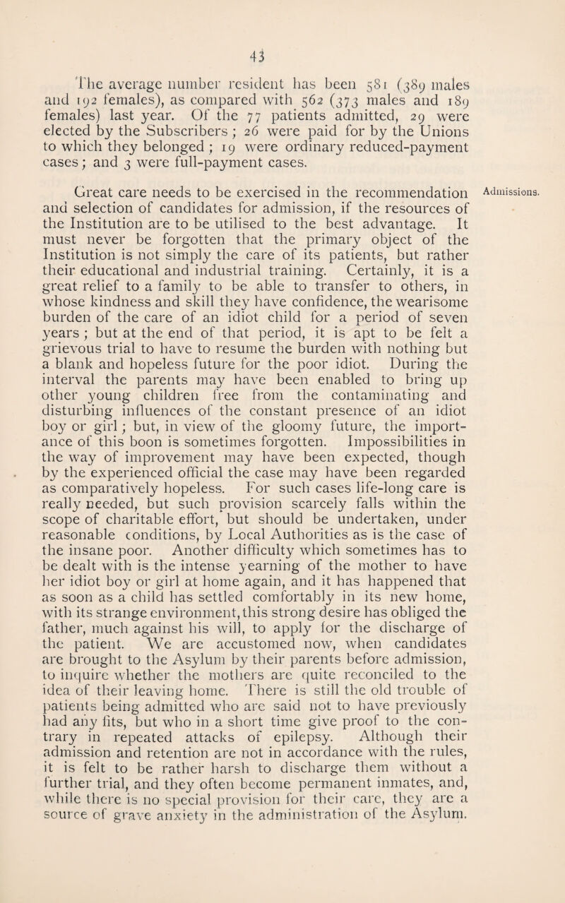 llie average number resident has been 581 (389 males and UJ2 females), as compared with 562 (373 males and 189 females) last year. Of the 77 patients admitted, 29 were elected by the Subscribers; 26 were paid for by the Unions to which they belonged ; 19 were ordinary reduced-payment cases; and 3 were full-payment cases. Great care needs to be exercised in the recommendation and selection of candidates for admission, if the resources of the Institution are to be utilised to the best advantage. It must never be forgotten that the primary object of the Institution is not simply the care of its patients, but rather their educational and industrial training. Certainly, it is a great relief to a family to be able to transfer to others, in whose kindness and skill they have confidence, the wearisome burden of the care of an idiot child for a period of seven years; but at the end of that period, it is apt to be felt a grievous trial to have to resume the burden with nothing but a blank and hopeless future for the poor idiot. During the interval the parents may have been enabled to bring up other young children free from the contaminating and disturbing influences of the constant presence of an idiot boy or girl; but, in view of the gloomy future, the import¬ ance of this boon is sometimes forgotten. Impossibilities in the way of improvement may have been expected, though by the experienced official the case may have been regarded as comparatively hopeless. For such cases life-long care is really needed, but such provision scarcely falls within the scope of charitable effort, but should be undertaken, under reasonable conditions, by Local Authorities as is the case of the insane poor. Another difficulty which sometimes has to be dealt with is the intense yearning of the mother to have lier idiot boy or girl at home again, and it has happened that as soon as a child has settled comfortably in its new home, with its strange environment, this strong desire has obliged the father, much against his Vv^ill, to apply for the discharge of the patient. We are accustomed now, when candidates are brought to the Asylum by their parents before admission, to inquire whether the mothers are f|uite reconciled to the idea of their leaving home. There is still the old trouble of patients being admitted who are said not to have previously had any fits, but who in a short time give proof to the con¬ trary in repeated attacks of epilepsy. Although their admission and retention are not in accordance with the rules, it is felt to be rather harsh to discharge them without a further trial, and they often become permanent inmates, and, while there is no special provision for their care, they arc a source of grave anxiety in the administration of the Asylum. Admissions.