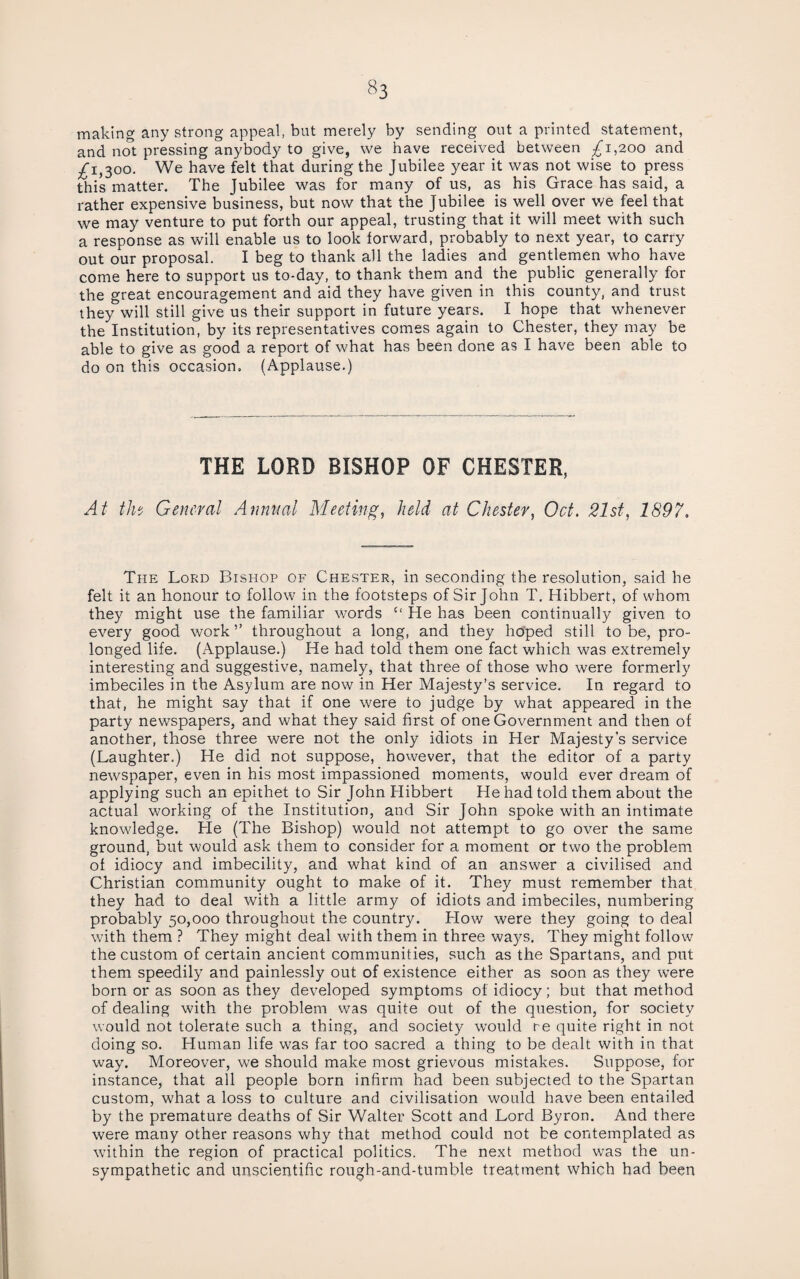 making any strong appeal, but merely by sending out a printed statement, and not pressing anybody to give, we have received between £1,200 and j^i,300. We have felt that during the Jubilee year it was not wise to press this matter. The Jubilee was for many of us, as his Grace has said, a rather expensive business, but now that the Jubilee is well over we feel that we may venture to put forth our appeal, trusting that it will meet with such a response as will enable us to look forward, probably to next year, to carry out our proposal. I beg to thank all the ladies and gentlemen who have come here to support us to-day, to thank them and the public generally for the great encouragement and aid they have given in this county, and trust they will still give us their support in future years. I hope that whenever the Institution, by its representatives comes again to Chester, they may be able to give as good a report of what has been done as I have been able to do on this occasion. (Applause.) THE LORD BISHOP OF CHESTER, At th‘^ General Annual Meeting, held at Chester, Oct. 21st, 1897. The Lord Bishop of Chester, in seconding the resolution, said he felt it an honour to follow in the footsteps of Sir John T. Hibbert, of whom they might use the familiar words “ He has been continually given to every good work ” throughout a long, and they hoped still to be, pro¬ longed life. (Applause.) He had told them one fact which was extremely interesting and suggestive, namely, that three of those who were formerly imbeciles in the Asylum are now in Her Majesty’s service. In regard to that, he might say that if one were to judge by what appeared in the party newspapers, and what they said first of one Government and then of another, those three were not the only idiots in Her Majesty’s service (Laughter.) He did not suppose, however, that the editor of a party newspaper, even in his most impassioned moments, would ever dream of applying such an epithet to Sir John Hibbert He had told them about the actual working of the Institution, and Sir John spoke with an intimate knowledge. He (The Bishop) would not attempt to go over the same ground, but would ask them to consider for a moment or two the problem of idiocy and imbecility, and what kind of an answer a civilised and Christian community ought to make of it. They must remember that they had to deal with a little army of idiots and imbeciles, numbering probably 50,000 throughout the country. How were they going to deal w'ith them ? They might deal with them in three ways. They might follow the custom of certain ancient communities, such as the Spartans, and put them speedily and painlessly out of existence either as soon as they w’ere born or as soon as they developed symptoms of idiocy; but that method of dealing with the problem was quite out of the question, for society would not tolerate such a thing, and society w'ould re quite right in not doing so. Human life was far too sacred a thing to be dealt with in that way. Moreover, we should make most grievous mistakes. Suppose, for instance, that all people born infirm had been subjected to the Spartan custom, what a loss to culture and civilisation would have been entailed by the premature deaths of Sir Walter Scott and Lord Byron. And there were many other reasons why that method could not be contemplated as wdthin the region of practical politics. The next method was the un¬ sympathetic and unscientific rough-and-tumble treatment which had been