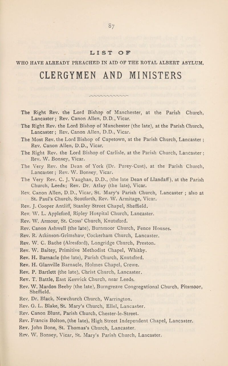 LIST OF WHO HAVE ALEEADY PREACHED IN AID OF THE ROYAL ALBERT ASYLUM, CLERGYMEN MINISTERS The Right Rev. the Lord Bishop of Manchester, at the Parish Church, Lancaster; Rev, Canon Allen, D.D., Vicar. The Right Rev. the Lord Bishop of Manchester (the late), at the Parish Church, Lancaster ; Rev, Canon Allen, D.D., Vicar. The Most Rev. the Lord Bishop of Capetown, at the Parish Church, Lancaster ; Rev. Canon Allen, D.D., Vicar. The Right Rev. the Lord Bishop of Carlisle, at the Parish Church, Lancaster ; Rev. W. Bonsey, Vicar. The Very Rev. the Dean of York (Dr. Purey-Cust), at the Parish Church, Lancaster ; Rev. W. Bonsey, Vicar. The Very Rev. C. J, Vaughan, D.D., (the late Dean of Llandaff), at the Parish Church, Leeds; Rev. Dr, Atlay (the late). Vicar. Rev. Canon Allen, D.D., Vicar, St. Mary’s Parish Church, Lancaster ; also at St. Paul’s Church, Scotforth, Rev. W. Armitage, Vicar. Rev. J. Cooper Antliff, Stanley Street Chapel, Sheffield. Rev. W. L. Appleford, Ripley Hospital Church, Lancaster. Rev. W. Armour, St. Cross’ Church, Knutsford. Rev. Canon Ashwell (the late), Burnmoor Church, Fence Houses. Rev. R. Atkinson-Grimshaw, Cockerham Church, Lancaster. Rev. W. C. Bache (Alresford), Longridge Church, Preston. Rev. W. Baitey, Primitive Methodist Chapel, Whitby. Rev. H. Barnacle (the late), Parish Church, Knutsford. Rev. H. Glanville Barnacle, Holmes Chapel, Crewe. Rev. P. Bartlett (the late), Christ Church, Lancaster. Rev. T. Battle, East Keswick Church, near Leeds. Rev. W. Mardon Beeby (the late), Burngreave Congregational Church, Pitsmoor, Sheffield. Rev. Dr, Black, Newchurch Church, Warrington. Rev. G. L. Blake, St. Mary’s Church, Ellel, Lancaster, Rev. Canon Blunt, Parish Church, Chester-le-Street. Rev. Francis Bolton, (the late). High Street Independent Chapel, Lancaster. Rev. John Bone, St. Thomas’s Church, Lancaster. Rev. W, Bonsey, Vicar, St. Mary’s Parish Church, Lancaster,