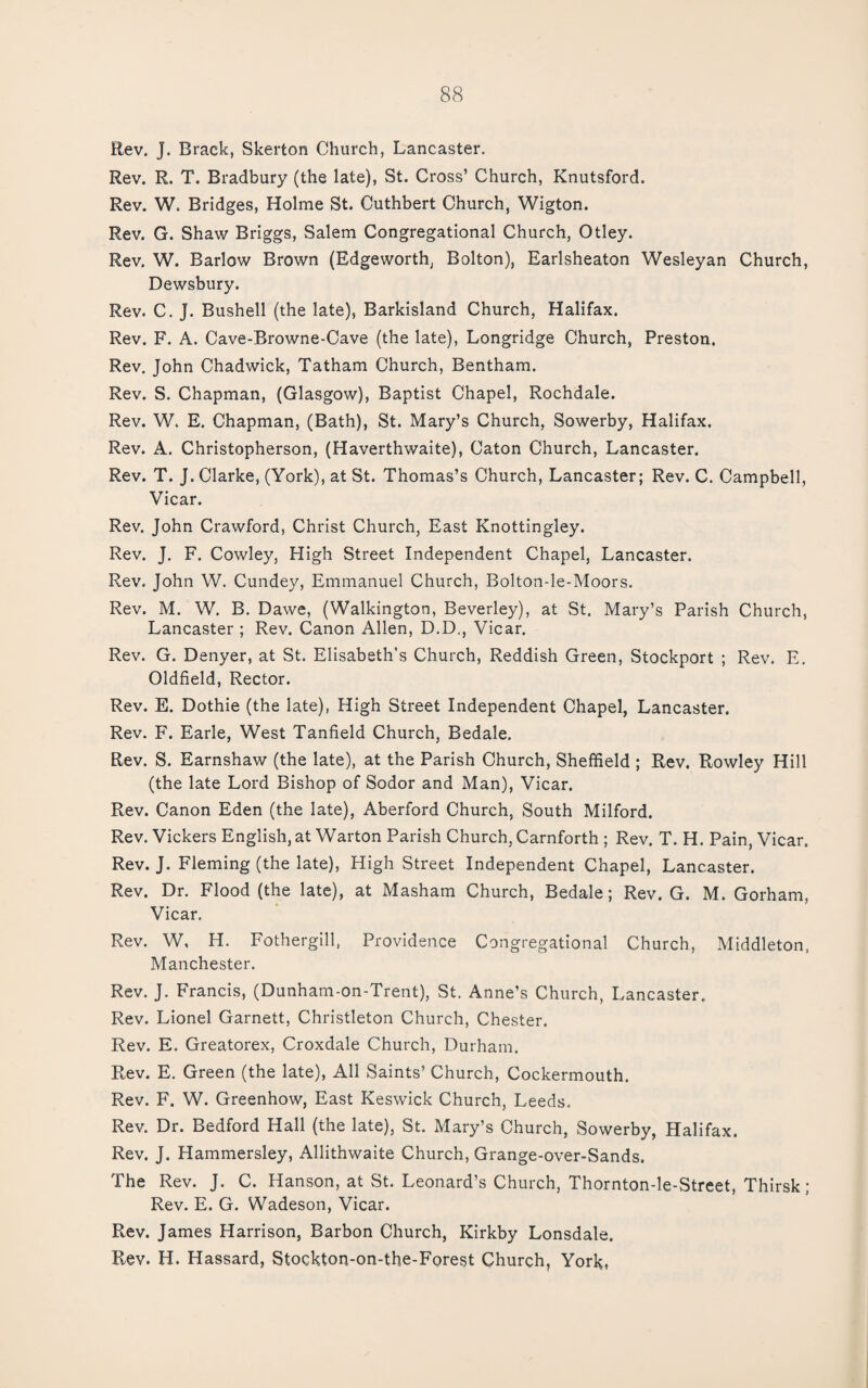 Rev. J. Brack, Skerton Church, Lancaster. Rev. R. T. Bradbury (the late), St. Cross’ Church, Knutsford. Rev. W. Bridges, Holme St. Cuthbert Church, Wigton. Rev. G. Shaw Briggs, Salem Congregational Church, Otley. Rev. W. Barlow Brown (Edgeworth, Bolton), Earlsheaton Wesleyan Church, Dewsbury. Rev. C. J. Bushell (the late), Barkisland Church, Halifax. Rev. F. A. Cave-Browne-Cave (the late), Longridge Church, Preston. Rev. John Chadwick, Tatham Church, Bentham. Rev. S. Chapman, (Glasgow), Baptist Chapel, Rochdale. Rev. W. E. Chapman, (Bath), St. Mary’s Church, Sowerby, Halifax. Rev. A. Christopherson, (Haverthwaite), Caton Church, Lancaster. Rev. T. J. Clarke, (York), at St. Thomas’s Church, Lancaster; Rev. C. Campbell, Vicar. Rev. John Crawford, Christ Church, East Knottingley. Rev. J. F. Cowley, High Street Independent Chapel, Lancaster. Rev. John W. Cundey, Emmanuel Church, Bolton-le-Moors. Rev. M. W, B. Dawe, (Walkington, Beverley), at St. Mary’s Parish Church, Lancaster ; Rev. Canon Allen, D.D., Vicar. Rev. G. Denyer, at St. Elisabeth's Church, Reddish Green, Stockport ; Rev. E. Oldfield, Rector. Rev. E. Dothie (the late), High Street Independent Chapel, Lancaster. Rev. F. Earle, West Tanfield Church, Bedale. Rev. S. Earnshaw (the late), at the Parish Church, Sheffield ; Rev. Rowley Hill (the late Lord Bishop of Sodor and Man), Vicar. Rev. Canon Eden (the late), Aberford Church, South Milford. Rev. Vickers English, at Warton Parish Church, Carnforth ; Rev. T. H. Pain, Vicar. Rev. J. Fleming (the late), High Street Independent Chapel, Lancaster. Rev. Dr. Flood (the late), at Masham Church, Bedale; Rev. G. M. Gorham, Vicar. Rev. W, H. Fothergill, Providence Congregational Church, Middleton. Manchester. Rev. J. Francis, (Dunham-on-Trent), St. Anne’s Church, Lancaster. Rev. Lionel Garnett, Christleton Church, Chester. Rev. E. Greatorex, Croxdale Church, Durham. Rev. E. Green (the late). All Saints’ Church, Cockermouth. Rev. F. W. Greenhow, East Keswick Church, Leeds. Rev. Dr. Bedford Hall (the late), St. Mary’s Church, Sowerby, Halifax. Rev. J. Hammersley, Allithwaite Church, Grange-over-Sands. The Rev. J. C. Hanson, at St. Leonard’s Church, Thornton-le-Street, Thirsk ; Rev. E. G. Wadeson, Vicar. Rev. James Harrison, Barbon Church, Kirkby Lonsdale. Rev. H. Hassard, Stockton-on-the-Forest Church, York,