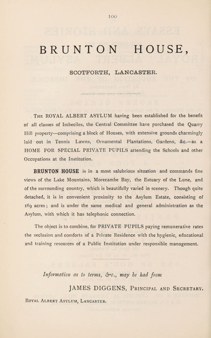 lOO BRUNTON HOUSE, SCOTFORTH, LANCASTER. The royal ALBERT ASYLUM having been established for the benefit of all classes of Imbeciles, the Central Committee have purchased the Quarry Hill property—comprising a block of Houses, with extensive grounds charmingly laid out in Tennis Lawns, Ornamental Plantations, Gardens, &c.—as a HOME FOR SPECIAL PRIVATE PUPILS attending the Schools and other Occupations at the Institution. BRUNTON HOUSE is in a most salubrious situation and commands fine views of the Lake Mountains, Morecambe Bay, the Estuary of the Lune, and of the surrounding country, which is beautifully varied in scenery. Though quite detached, it is in convenient proximity to the Asylum Estate, consisting of i6g acres ; and is under the same medical and general administration as the Asylum, with which it has telephonic connection. The object is to combine, for PRIVATE PUPILS paying remunerative rates the seclusion and comforts of a Private Residence with the hygienic, educational and training resources of a Public Institution under responsible management. Information as to terms, &’c., may he had from JAMES DIGGENS, Principal anp Secretary, Royal Albert Asylum, Lancaster.