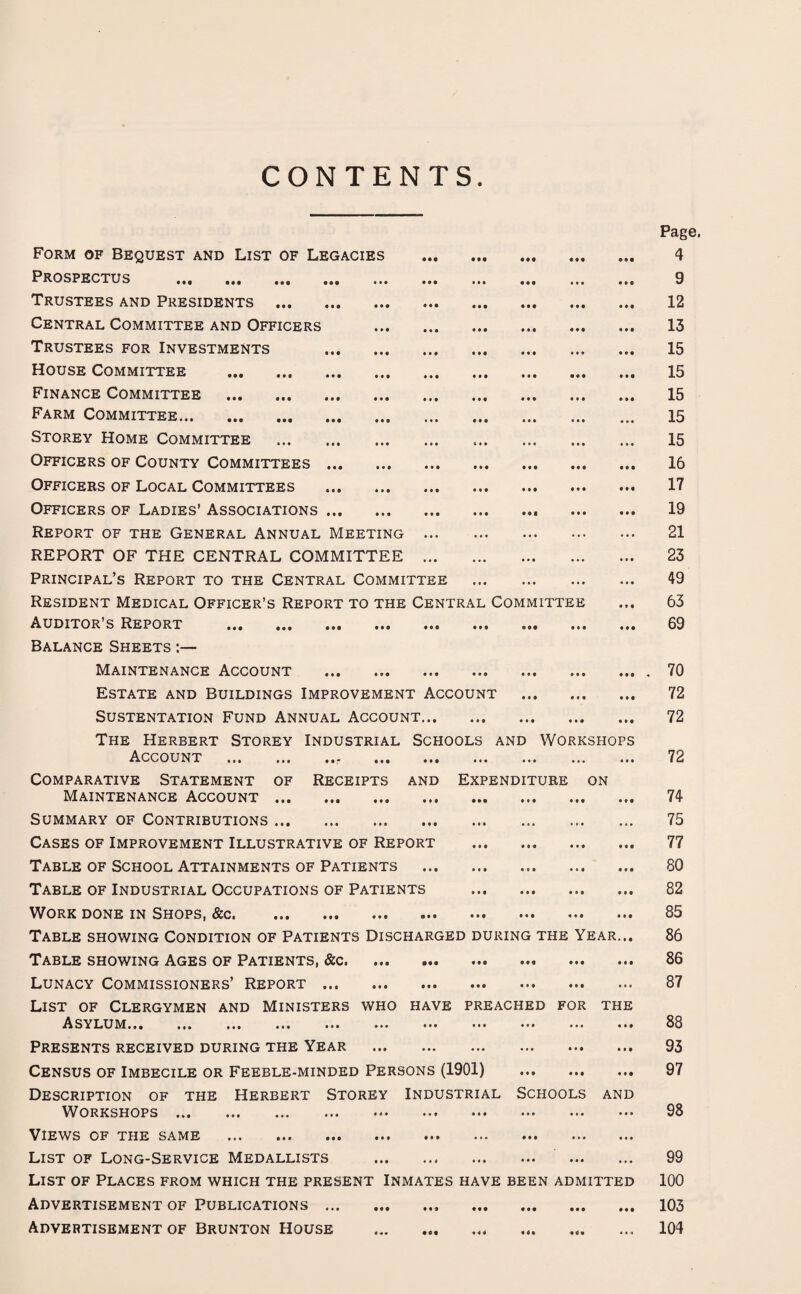 CONTENTS Form of Bequest and List of Legacies Prospectus . Trustees and Presidents . Central Committee and Officers Trustees for Investments House Committee . Finance Committee . Farm Committee. Storey Home Committee . Officers of County Committees ... Officers of Local Committees Officers of Ladies’ Associations ... Report of the General Annual Meeting . REPORT OF THE CENTRAL COMMITTEE . Principal’s Report to the Central Committee . Resident Medical Officer’s Report to the Central Committee Auditor’s Report . Balance Sheets Maintenance Account . Estate and Buildings Improvement Account . SUSTENTATION FUND ANNUAL ACCOUNT. The Herbert Storey Industrial Schools and Workshops Account ... ... ».* ... ... ... ... ... ... Comparative Statement of Receipts and Expenditure on Maintenance Account. Summary of Contributions.. Cases of Improvement Illustrative of Report .. . Table of School Attainments of Patients ... Table of Industrial Occupations of Patients . Work done in Shops, &c. Table showing Condition of Patients Discharged during the Year... Table showing Ages of Patients, &c. ... . Lunacy Commissioners’ Report. List of Clergymen and Ministers who have preached for the Asylum... ... ... ... ... ... ••• ••• ••• ... ••• Presents received during the Year . Census of Imbecile or Feeble-minded Persons (1901) . Description of the Herbert Storey Industrial Schools and Workshops ... ... ... ... <<• ••• ••• ••• ••• ••• Views of the same . List of Long-Service Medallists . . List of Places from which the present Inmates have been admitted Advertisement of Publications.. . Advertisement of Brunton House .... Page. 4 9 12 13 15 15 15 15 15 16 17 19 21 23 49 63 69 . 70 72 72 72 74 75 77 80 82 85 86 86 87 88 93 97 98 99 100 103 104