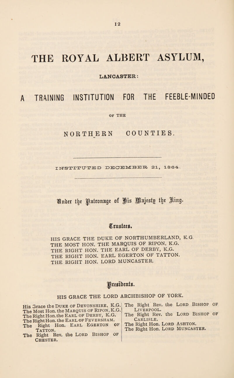 THE ROYAL ALBERT ASYLUM, LANCASTER: A TRAINING INSTITUTION FOR THE FEEBLE-MINDED OF THE NORTHERN COUNTIES. INSTITUTED DECEMBER 21, 1864, Huber % iairouage of Jis Slajestg % $htg. trustees* HIS GRACE THE DUKE OF NORTHUMBERLAND, K.G. THE MOST HON. THE MARQUIS OF RIPON, K.G. THE RIGHT HON. THE EARL OF DERBY, K.G. THE RIGHT HON. EARL EGERTON OF TATTON. THE RIGHT HON. LORD MUNCASTER. |)rr8t&ents. HIS GRACE THE LORD ARCHBISHOP OF YORK. His Grace the Duke of Devonshire, K.G. The Most Hon. the Marquis of Ripon, K.G. The Right Hon.the Earl of Derby, K.G. The Right Hon. the Earl of Feversham. The Right Hon. Earl Egerton of Tatton. The Right Rev. the Lord Bishop of Chester. The Right Rev. the Lord Bishop of Liverpool. The Right Rev. the Lord Bishop of Carlisle. The Right Hon. Lord Ashton. The Right Hon. Lord Muncaster.