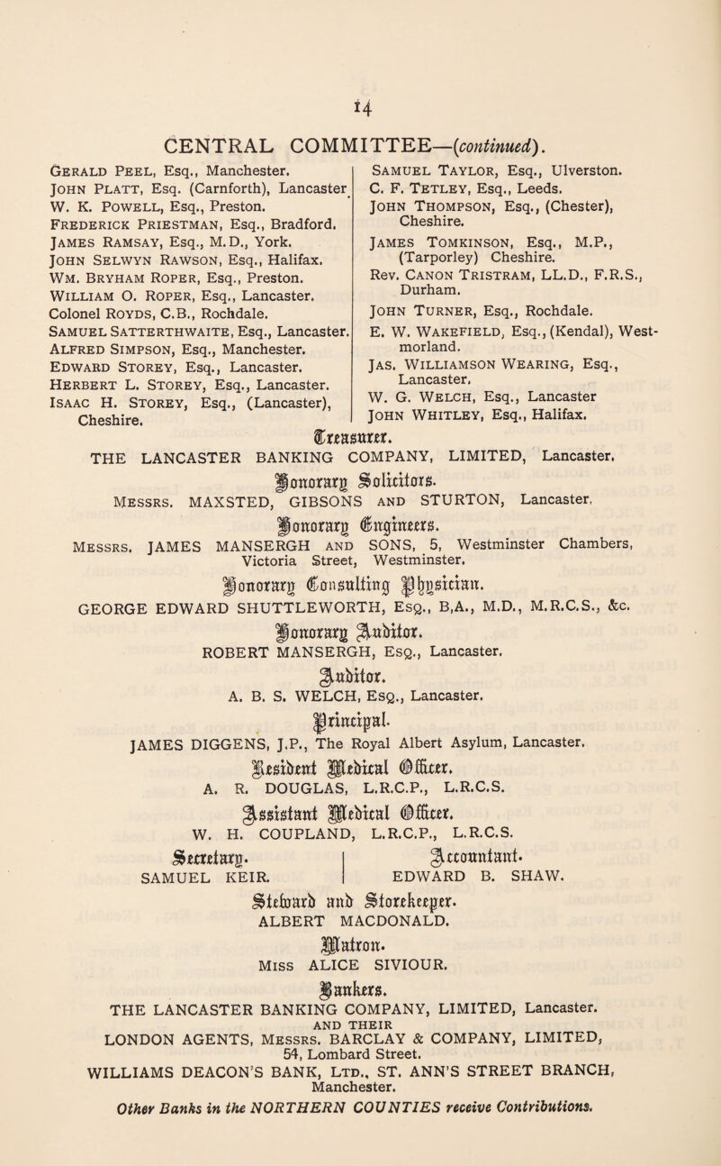 CENTRAL COMMITTEE—{continued). Gerald Peel, Esq., Manchester. John Platt, Esq. (Carnforth), Lancaster W. K. Powell, Esq., Preston. Frederick Priestman, Esq., Bradford. James Ramsay, Esq., M.D., York. John Selwyn Rawson, Esq., Halifax. Wm. Bryham Roper, Esq., Preston. William O. Roper, Esq., Lancaster. Colonel Royds, C.B., Rochdale. Samuel Satterthwaite, Esq., Lancaster. Alfred Simpson, Esq., Manchester. Edward Storey, Esq., Lancaster. Herbert L. Storey, Esq., Lancaster. Isaac H. Storey, Esq., (Lancaster), Cheshire. Samuel Taylor, Esq., Ulverston. C. F. Tetley, Esq., Leeds. John Thompson, Esq., (Chester), Cheshire. James Tomkinson, Esq., M.P., (Tarporley) Cheshire. Rev. Canon Tristram, LL.D., F.R.S., Durham. John Turner, Esq., Rochdale. E. W. Wakefield, Esq., (Kendal), West¬ morland. Jas. Williamson Wearing, Esq., Lancaster, W. G. Welch, Esq., Lancaster John Whitley, Esq., Halifax. ftrmttra. THE LANCASTER BANKING COMPANY, LIMITED, Lancaster. gonorarg Solicitor $. Messrs. MAXSTED, GIBSONS and STURTON, Lancaster, Jonorarg Cnghrem. Messrs. JAMES MANSERGH and SONS, 5, Westminster Chambers, Victoria Street, Westminster. Ifottorarg Consulting ^^gsitiait. GEORGE EDWARD SHUTTLEWORTH, Esq., B.A., M.D., M.R.C.S., &c. Jottorarg ^ubitor. ROBERT MANSERGH, Esq., Lancaster. ^abitor. A. B. S. WELCH, Esq., Lancaster. JAMES DIGGENS, J.P., The Royal Albert Asylum, Lancaster. psibrnt pebixal Officer. A. R. DOUGLAS, L.R.C.P., L.R.C.S. ^assistant Pebital Officer. W. H. COUPLAND, L.R.C.P., L.R.C.S. £>ecretarg. SAMUEL KEIR. ^ccotmtanf. EDWARD B. SHAW. JStefoarb anb Storekeeper. ALBERT MACDONALD. patron. Miss ALICE SIVIOUR. jankers. THE LANCASTER BANKING COMPANY, LIMITED, Lancaster. AND THEIR LONDON AGENTS, Messrs. BARCLAY & COMPANY, LIMITED, 54, Lombard Street. WILLIAMS DEACON’S BANK, Ltd., ST. ANN’S STREET BRANCH, Manchester. Other Banks in the NORTHERN COUNTIES receive Contributions.