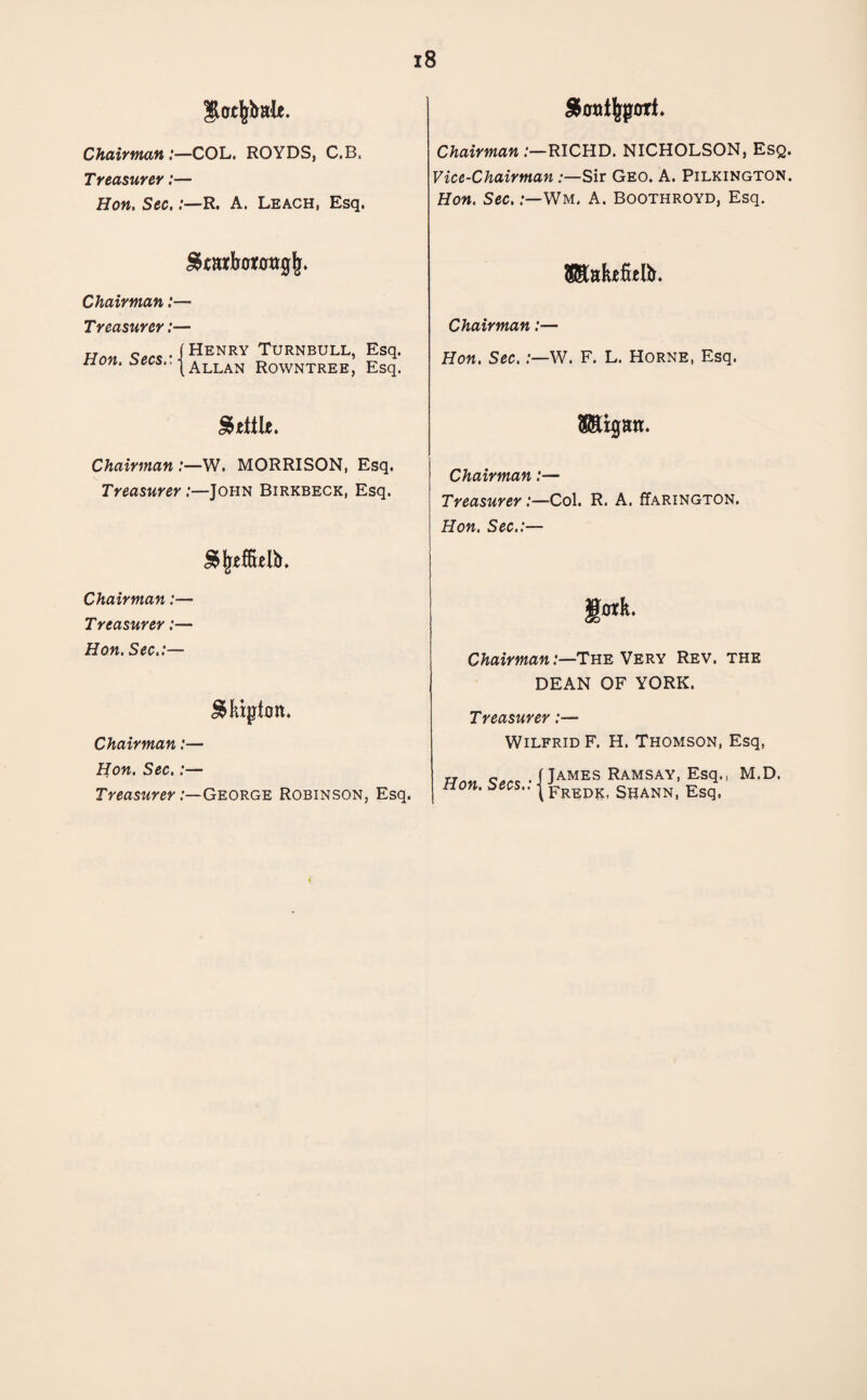 $o cfeimU. Chairman:—COL. ROYDS, C.B. Treasurer:— Hon. Sec,:—R. A. Leach, Esq. Chairman RICHD. NICHOLSON, Esq. Vice-Chairman Sir Geo. A. Pilkington. Hon. Sec.:—Wm. A. Boothroyd, Esq. Chairman:— Treasurer:— Han Secs • 1 HenrY Turnbull, Esq. non. zees.. j Allan Rowntree, Esq. Chairman:— Hon. Sec.:—W. F. L. Horne, Esq. Settle. SStgan. Chairman :—W. MORRISON, Esq. Treasurer .-—John Birkbeck, Esq. Chairman:— Treasurer:—Col. R. A. (Tarington. Hon. Sec.:— Chairman:— Treasurer:— Hon. Sec.:— gotlt. Chairman:—The Very Rev. the DEAN OF YORK. J&Mpfon. Chairman:— Hon. Sec.:— Treasurer .-—George Robinson, Esq. Treasurer:— Wilfrid F. H. Thomson, Esq, rr.M o,.. . (James Ramsay, Esq., M.D. non. zees.. ^ Fredk §hann, Esq,