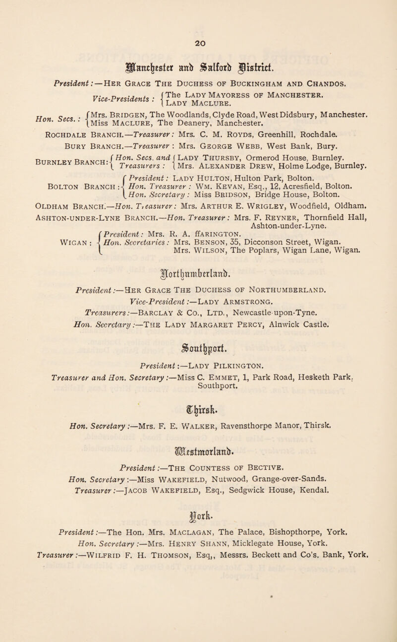 IJtimtjreatrt anb ^alfarb gbfriri. President: — Her Grace The Duchess of Buckingham and Chandos. Vice-Presidents f The Lady Mayoress of Manchester. t Lady Maclure. <, . /Mrs. Bridgen, The Woodlands, Clyde Road, WestDidsbury, Manchester. m‘ ' ‘ |Miss Maclure, The Deanery, Manchester. Rochdale Branch.—Treasurer: Mrs. C. M. Royds, Greenhill, Rochdale. Bury Branch.—Treasurer : Mrs. George Webb, West Bank, Bury. Rtt7?mt17V R | Hon. Secs, and f Lady Thursby, Ormerod House, Burnley. burnley branch:| Treasurers: (Mrs. Alexander Drew, Holme Lodge, Burnley. f President: Lady Hulton, Hulton Park, Bolton. Bolton Branch Hon. Treasurer : Wm. Kevan, Esq., 12, Acresfield, Bolton. \Hon. Secretary : Miss Bridson, Bridge House, Bolton. Oldham Branch!—Hon. Treasurer: Mrs. Arthur E. Wrigley, Woodfield, Oldham. Ashton-under-Lyne Branch.—Hon. Treasurer: Mrs. F. Reyner, Thornfield Hall, Ashton-under-Lyne. f President: Mrs. R. A. ITarington. Wigan : Hon. Secretaries: Mrs. Benson, 35, Dicconson Street, Wigan. Mrs. Wilson, The Poplars, Wigan Lane, Wigan. IJortlntmberlattb. President:— Her Grace The Duchess of Northumberland. Vice-President:—Lady Armstrong. Treasurers:—Barclay & Co., Ltd., Newcastle-upon-Tyne. Hon. Secretary:—The Lady Margaret Percy, Alnwick Castle. PresidentLady Pilkington. Treasurer and Hon. Secretary:—Miss C. Emmet, 1, Park Road, Hesketh Park, Southport. Cjrirsk. Hon. Secretary:—Mrs. F. E. Walker, Ravensthorpe Manor, Thirsk. Megimcrlanb. President:—The Countess of Bective. Hon. Secretary:—Miss Wakefield, Nutwood, Grange-over-Sands. Treasurer:—Jacob Wakefield, Esq., Sedgwick House, Kendal. President:—The Hon. Mrs. Maclagan, The Palace, Bishopthorpe, York. Hon. Secretary :—Mrs. Henry Shann, Micklegate House, York. Treasurer:—Wilfrid F. H. Thomson, Esq,, Messrs. Beckett and Co’s. Bank, York.