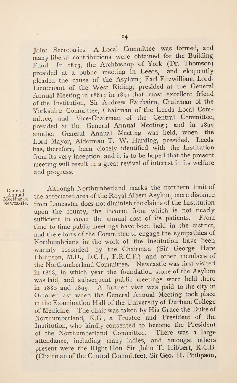 General Annual Meeting at Newcastle. 24 Joint Secretaries. A Local Committee was formed, and many liberal contributions were obtained for the Building Fund. In 1873, the Archbishop of York (Dr. Thomson) presided at a public meeting in Leeds, and eloquently pleaded the cause of the Asylum; Earl Fitzwilliam, Lord- Lieutenant of the West Riding, presided at the General Annual Meeting in 1881; in 1891 that most excellent friend of the Institution, Sir Andrew Fairbairn, Chairman of the Yorkshire Committee, Chairman of the Leeds Local Com¬ mittee, and Vice-Chairman of the Central Committee, presided at the General Annual Meeting; and in 1899 another General Annual Meeting was held, when the Lord Mayor, Alderman T. W. Harding, presided. Leeds has, therefore, been closely identified with the Institution from its very inception, and it is to be hoped that the present meeting will result in a great revival of interest in its welfare and progress. Although Northumberland marks the northern limit of the associated area of the Royal Albert Asylum, mere distance from Lancaster does not diminish the claims of the Institution upon the county, the income from which is not nearly sufficient to cover the annual cost of its patients. From time to time public meetings have been held in the district, and the efforts of the Committee to engage the sympathies of Northumbrians in the work of the Institution have been warmly seconded by the Chairman (Sir George Hare Philipson, M.D., D.C.L., F.R.C.P.) and other members of the Northumberland Committee. Newcastle was first visited in 1868, in which year the foundation stone of the .Asylum was laid, and subsequent public meetings were held there in 1880 and 1895. A further visit was paid to the city in October last, when the General Annual Meeting took place in the Examination Hall of the University of Durham College of Medicine. The chair was taken by His Grace the Duke of Northumberland, K.G, a Trustee and President of the Institution, who kindly consented to become the President of the Northumberland Committee. There was a large attendance, including many ladies, and amongst others present were the Right Hon. Sir John T. Hibbert, K.C.B. (Chairman of the Central Committee), Sir Geo. H. Philipson,