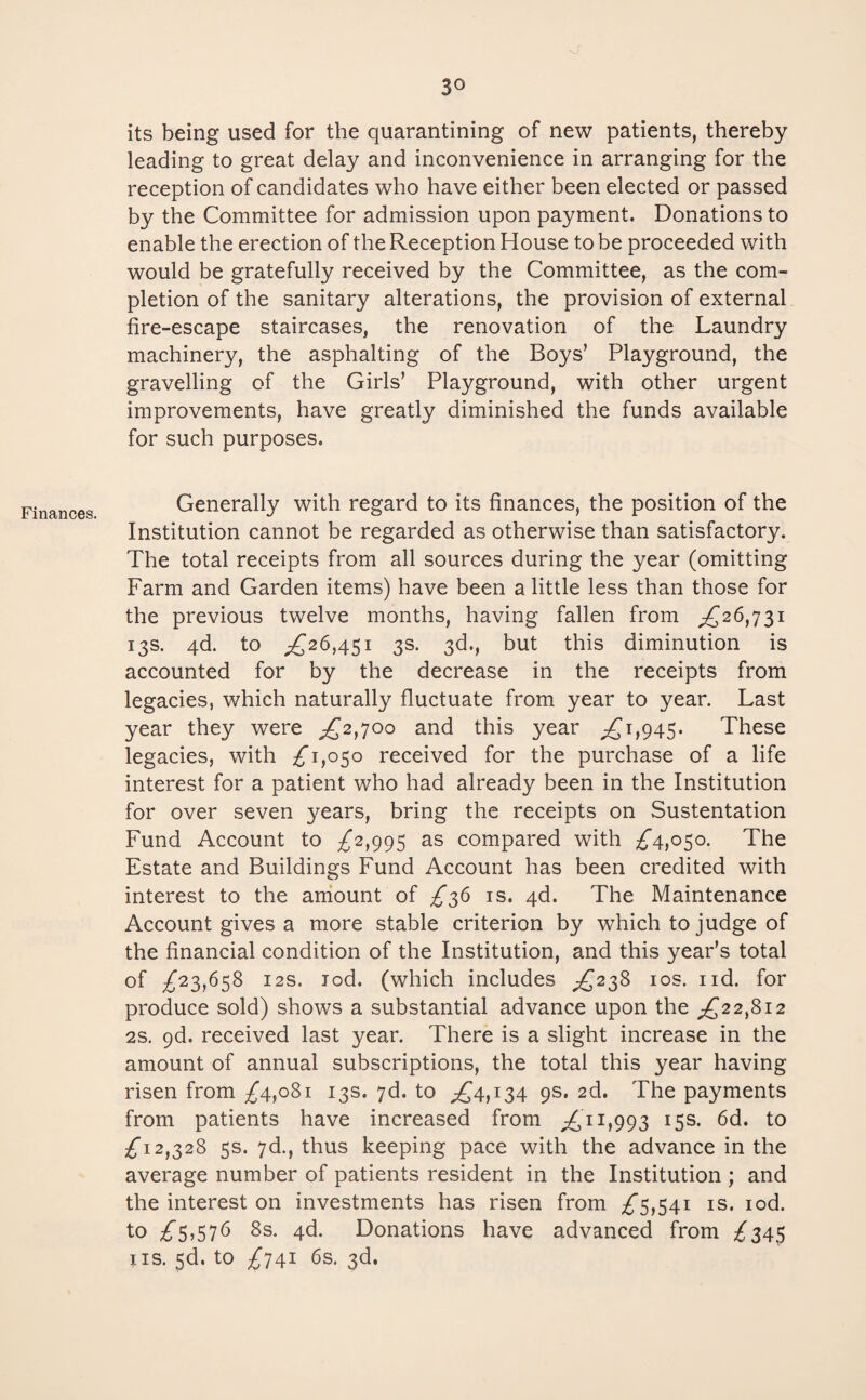 Finances. o' its being used for the quarantining of new patients, thereby leading to great delay and inconvenience in arranging for the reception of candidates who have either been elected or passed by the Committee for admission upon payment. Donations to enable the erection of the Reception House to be proceeded with would be gratefully received by the Committee, as the com¬ pletion of the sanitary alterations, the provision of external fire-escape staircases, the renovation of the Laundry machinery, the asphalting of the Boys’ Playground, the gravelling of the Girls’ Playground, with other urgent improvements, have greatly diminished the funds available for such purposes. Generally with regard to its finances, the position of the Institution cannot be regarded as otherwise than satisfactory. The total receipts from all sources during the year (omitting Farm and Garden items) have been a little less than those for the previous twelve months, having fallen from ^£26,731 13s. 4d. to ,£26,451 3s. 3d., but this diminution is accounted for by the decrease in the receipts from legacies, which naturally fluctuate from year to year. Last year they were ,£2,700 and this year £^1,945. These legacies, with £1,050 received for the purchase of a life interest for a patient who had already been in the Institution for over seven years, bring the receipts on Sustentation Fund Account to £2,995 as compared with £4,050. The Estate and Buildings Fund Account has been credited with interest to the amount of £36 is. 4d. The Maintenance Account gives a more stable criterion by which to judge of the financial condition of the Institution, and this year’s total of £23,658 12s. rod. (which includes £238 10s. nd. for produce sold) shows a substantial advance upon the ^£22,812 2s. 9d. received last year. There is a slight increase in the amount of annual subscriptions, the total this year having risen from £4,081 13s. 7d. to £4,134 9s. 2d. The payments from patients have increased from £11,993 15s. 6d. to £12,328 5s. 7d., thus keeping pace with the advance in the average number of patients resident in the Institution ; and the interest on investments has risen from £5,541 is. iod. to £5,576 8s. 4d. Donations have advanced from £345 iis. 5d. to £741 6s. 3d.