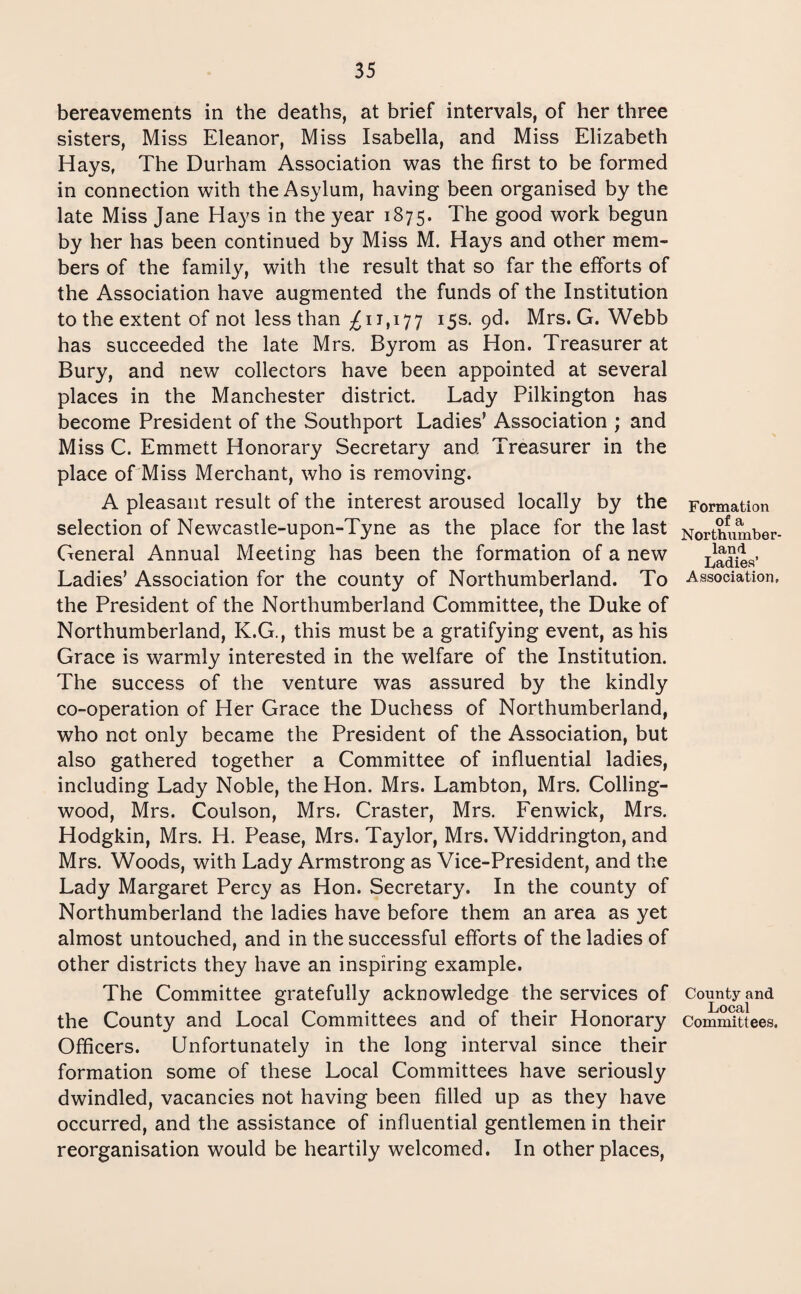 bereavements in the deaths, at brief intervals, of her three sisters, Miss Eleanor, Miss Isabella, and Miss Elizabeth Hays, The Durham Association was the first to be formed in connection with the Asylum, having been organised by the late Miss Jane Hays in the year 1875. The good work begun by her has been continued by Miss M. Hays and other mem¬ bers of the family, with the result that so far the efforts of the Association have augmented the funds of the Institution to the extent of not less than ^11,177 15s. 9d. Mrs. G. Webb has succeeded the late Mrs. Byrom as Hon. Treasurer at Bury, and new collectors have been appointed at several places in the Manchester district. Lady Pilkington has become President of the Southport Ladies’ Association ; and Miss C. Emmett Honorary Secretary and Treasurer in the place of Miss Merchant, who is removing. A pleasant result of the interest aroused locally by the selection of Newcastle-upon-Tyne as the place for the last General Annual Meeting has been the formation of a new Ladies’ Association for the county of Northumberland. To the President of the Northumberland Committee, the Duke of Northumberland, K.G., this must be a gratifying event, as his Grace is warmly interested in the welfare of the Institution. The success of the venture was assured by the kindly co-operation of Her Grace the Duchess of Northumberland, who not only became the President of the Association, but also gathered together a Committee of influential ladies, including Lady Noble, the Hon. Mrs. Lambton, Mrs. Colling- wood, Mrs. Coulson, Mrs. Craster, Mrs. Fenwick, Mrs. Hodgkin, Mrs. H. Pease, Mrs. Taylor, Mrs. Widdrington, and Mrs. Woods, with Lady Armstrong as Vice-President, and the Lady Margaret Percy as Hon. Secretary. In the county of Northumberland the ladies have before them an area as yet almost untouched, and in the successful efforts of the ladies of other districts they have an inspiring example. The Committee gratefully acknowledge the services of the County and Local Committees and of their Honorary Officers. Unfortunately in the long interval since their formation some of these Local Committees have seriously dwindled, vacancies not having been filled up as they have occurred, and the assistance of influential gentlemen in their reorganisation would be heartily welcomed. In other places, Formation of a Northumber¬ land Ladies’ Association, County and Local Committees.