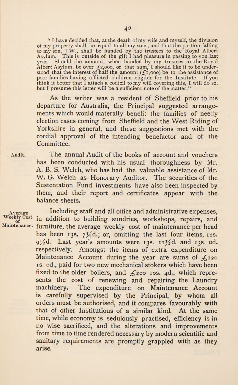 4° Audit. Average Weekly Cost of Maiutenance. “ I have decided that, at the death of my wife and myself, the division of my property shall be equal to all my sons, and that the portion falling to my son, J.W., shall be handed by the trustees to the Royal Albert Asylum. This is outside of the gift I had pleasure in passing to you last year. Should the amount, when handed by my trustees to the Royal Albert Asylum, be over £2,000, or that sum, I should like it to be under¬ stood that the interest of half the amount (;£i,ooo) be to the assistance of poor families having afflicted children eligible for the Institute. If you think it better that I attach a codicil to my will covering this, I will do so, but I presume this letter will be a sufficient note of the matter.” As the writer was a resident of Sheffield prior to his departure for Australia, the Principal suggested arrange¬ ments which would materally benefit the families of needy election cases coming from Sheffield and the West Riding of Yorkshire in general, and these suggestions met with the cordial approval of the intending benefactor and of the Committee. The annual Audit of the books of account and vouchers has been conducted with his usual thoroughness by Mr. A. B. S. Welch, who has had the valuable assistance of Mr. W. G. Welch as Honorary Auditor. The securities of the Sustentation Fund investments have also been inspected by them, and their report and certificates appear with the balance sheets. Including staff and all office and administrative expenses, in addition to building sundries, workshops, repairs, and furniture, the average weekly cost of maintenance per head has been 13s. 7^d.; or, omitting the last four items, 12s. 9^d. Last year’s amounts were 13s. n^d. and 13s. od. respectively. Amongst the items of extra expenditure on Maintenance Account during the year are sums of £120 is. od., paid for two new mechanical stokers which have been fixed to the older boilers, and ^200 10s. 4d., which repre¬ sents the cost of renewing and repairing the Laundry machinery. The expenditure on Maintenance Account is carefully supervised by the Principal, by whom all orders must be authorised, and it compares favourably with that of other Institutions of a similar kind. At the same time, while economy is sedulously practised, efficiency is in no wise sacrificed, and the alterations and improvements from time to time rendered necessary by modern scientific and sanitary requirements are promptly grappled with as they arise.