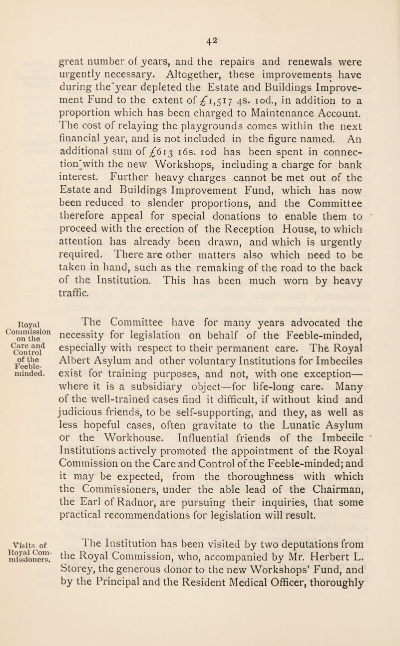 Royal Commission on the Care and Control of the Feeble¬ minded. Visits of Royal Com¬ missioners. great number of years^ and the repairs and renewals were urgently necessary. Altogether, these improvements have during the year depleted the Estate and Buildings Improve¬ ment Fund to the extent of ^1,517 4s. iod., in addition to a proportion which has been charged to Maintenance Account. The cost of relaying the playgrounds comes within the next financial year, and is not included in the figure named. An additional sum of /613 16s. iod has been spent in connec- tion'with the new Workshops, including a charge for bank interest. Further heavy charges cannot be met out of the Estate and Buildings Improvement Fund, which has now been reduced to slender proportions, and the Committee therefore appeal for special donations to enable them to proceed with the erection of the Reception House, to which attention has already been drawn, and which is urgently required. There are other matters also which need to be taken in hand, such as the remaking of the road to the back of the Institution. This has been much worn by heavy traffic. The Committee have for many years advocated the necessity for legislation on behalf of the Feeble-minded, especially with respect to their permanent care. The Royal Albert Asylum and other voluntary Institutions for Imbeciles exist for training purposes, and not, with one exception— where it is a subsidiary object—for life-long care. Many of the well-trained cases find it difficult, if without kind and judicious friends, to be self-supporting, and they, as well as less hopeful cases, often gravitate to the Lunatic Asylum or the Workhouse. Influential friends of the Imbecile * Institutions actively promoted the appointment of the Royal Commission on the Care and Control of the Feeble-minded; and it may be expected, from the thoroughness with which the Commissioners, under the able lead of the Chairman, the Earl of Radnor, are pursuing their inquiries, that some practical recommendations for legislation will result. I he Institution has been visited by two deputations from the Royal Commission, who, accompanied by Mr. Herbert L. Storey, the generous donor to the new Workshops’ Fund, and by the Principal and the Resident Medical Officer, thoroughly