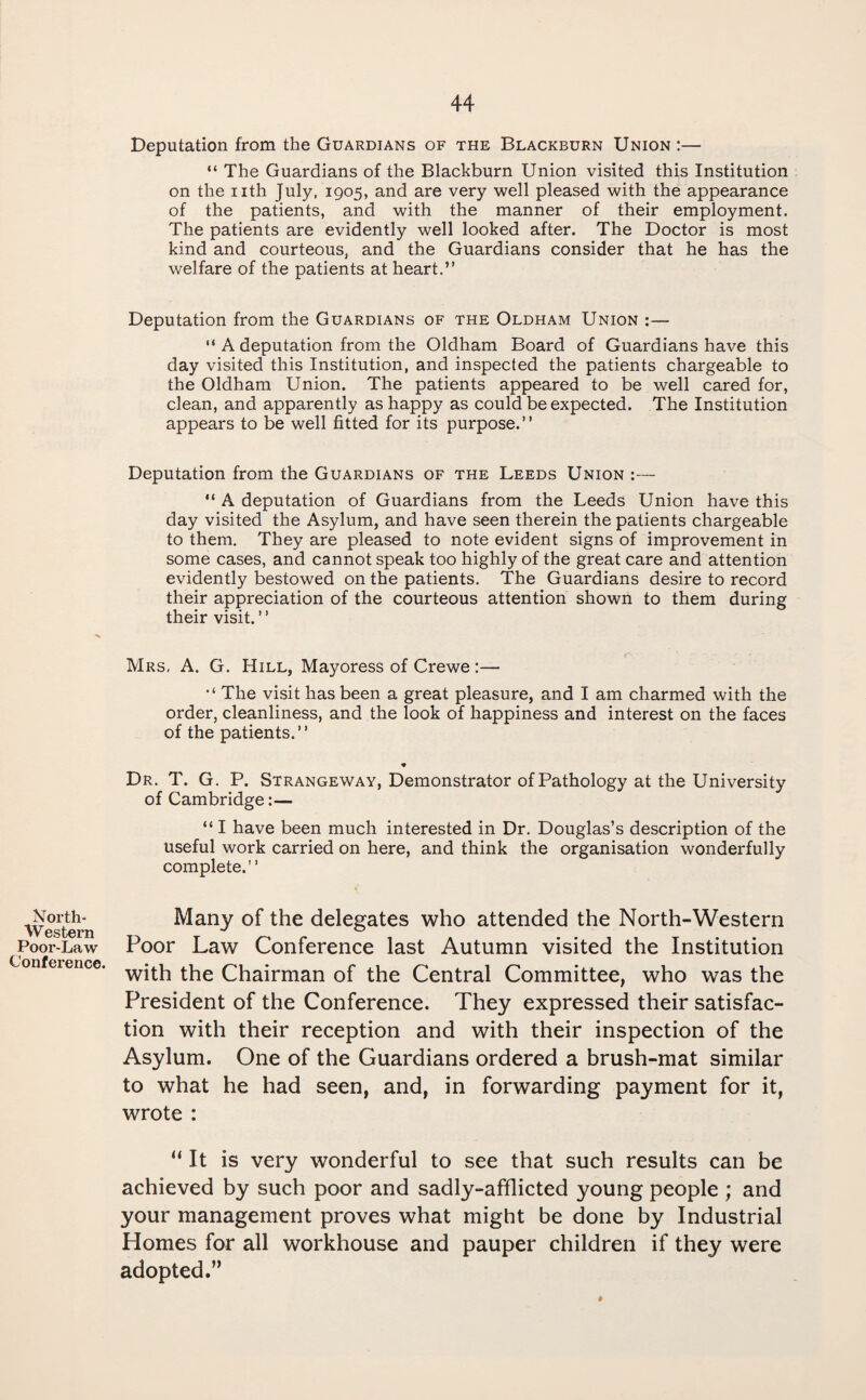 North- Western Poor-Law Conference. Deputation from the Guardians of the Blackburn Union :— “ The Guardians of the Blackburn Union visited this Institution on the nth July, 1905, and are very well pleased with the appearance of the patients, and with the manner of their employment. The patients are evidently well looked after. The Doctor is most kind and courteous, and the Guardians consider that he has the welfare of the patients at heart.” Deputation from the Guardians of the Oldham Union :— “ A deputation from the Oldham Board of Guardians have this day visited this Institution, and inspected the patients chargeable to the Oldham Union. The patients appeared to be well cared for, clean, and apparently as happy as could be expected. The Institution appears to be well fitted for its purpose.” Deputation from the Guardians of the Leeds Union :— “ A deputation of Guardians from the Leeds Union have this day visited the Asylum, and have seen therein the patients chargeable to them. They are pleased to note evident signs of improvement in some cases, and cannot speak too highly of the great care and attention evidently bestowed on the patients. The Guardians desire to record their appreciation of the courteous attention shown to them during their visit. ’ ’ Mrs, A. G. Hill, Mayoress of Crewe :— The visit has been a great pleasure, and I am charmed with the order, cleanliness, and the look of happiness and interest on the faces of the patients.” Dr. T. G. P. Strangeway, Demonstrator of Pathology at the University of Cambridge:— “ I have been much interested in Dr. Douglas’s description of the useful work carried on here, and think the organisation wonderfully complete.” Many of the delegates who attended the North-Western Poor Law Conference last Autumn visited the Institution with the Chairman of the Central Committee, who was the President of the Conference. They expressed their satisfac¬ tion with their reception and with their inspection of the Asylum. One of the Guardians ordered a brush-mat similar to what he had seen, and, in forwarding payment for it, wrote : “ It is very wonderful to see that such results can be achieved by such poor and sadly-afflicted young people; and your management proves what might be done by Industrial Homes for all workhouse and pauper children if they were adopted.”