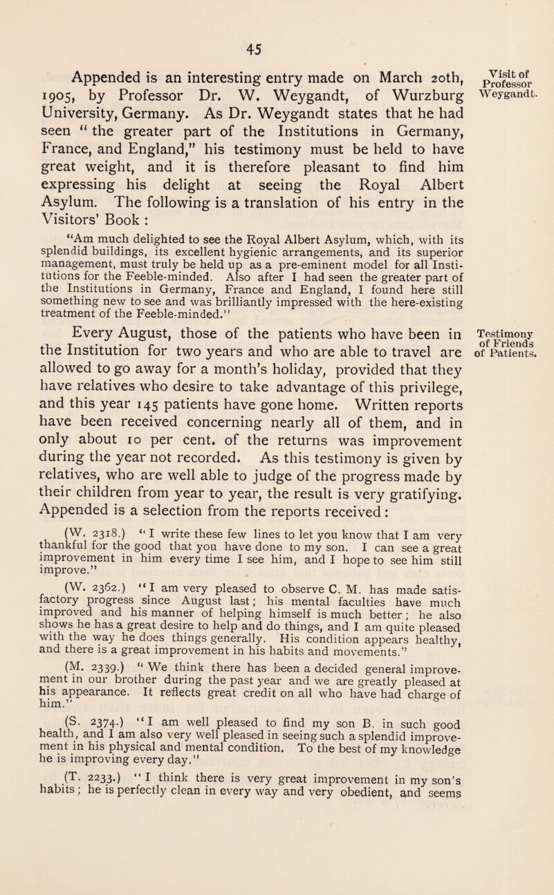 Appended is an interesting entry made on March 20th, 1905, by Professor Dr. W. Weygandt, of Wurzburg University, Germany. As Dr. Weygandt states that he had seen “ the greater part of the Institutions in Germany, France, and England,” his testimony must be held to have great weight, and it is therefore pleasant to find him expressing his delight at seeing the Royal Albert Asylum. The following is a translation of his entry in the Visitors’ Book : “Am much delighted to see the Royal Albert Asylum, which, with its splendid buildings, its excellent hygienic arrangements, and its superior management, must truly be held up as a pre-eminent model for all Insti¬ tutions for the Feeble-minded. Also after I had seen the greater part of the Institutions in Germany, France and England, I found here still something new to see and was brilliantly impressed with the here-existing treatment of the Feeble-minded.” Every August, those of the patients who have been in the Institution for two years and who are able to travel are allowed to go away for a month’s holiday, provided that they have relatives who desire to take advantage of this privilege, and this year 145 patients have gone home. Written reports have been received concerning nearly all of them, and in only about 10 per cent, of the returns was improvement during the year not recorded. As this testimony is given by relatives, who are well able to judge of the progress made by their children from year to year, the result is very gratifying. Appended is a selection from the reports received: (W. 2318.) “ I write these few lines to let you know that I am very thankful for the good that you have done to my son. I can see a great improvement in him every time I see him, and I hope to see him still improve.” (W. 2362.) “I am very pleased to observe C. M. has made satis¬ factory progress since August last; his mental faculties have much improved and his manner of helping himself is much better ; he also shows he has a great desire to help and do things, and I am quite pleased with the way he does things generally. His condition appears healthy, and there is a great improvement in his habits and movements.” (M. 2339.) “ We think there has been a decided general improve¬ ment in our brother during the past year and we are greatly pleased at his appearance. It reflects great credit on all who have had charge of him.” 5 (S. 2374.) “I am well pleased to find my son B. in such good health , and I am also very well pleased in seeing such a splendid improve¬ ment in his physical and mental condition. To the best of my knowledge he is improving every day.” (T. 2233.) “I think there is very great improvement in my son’s habits ; he is perfectly clean in every way and very obedient, and seems Visit of Professor Weygandt Testimony of Friends of Patients.