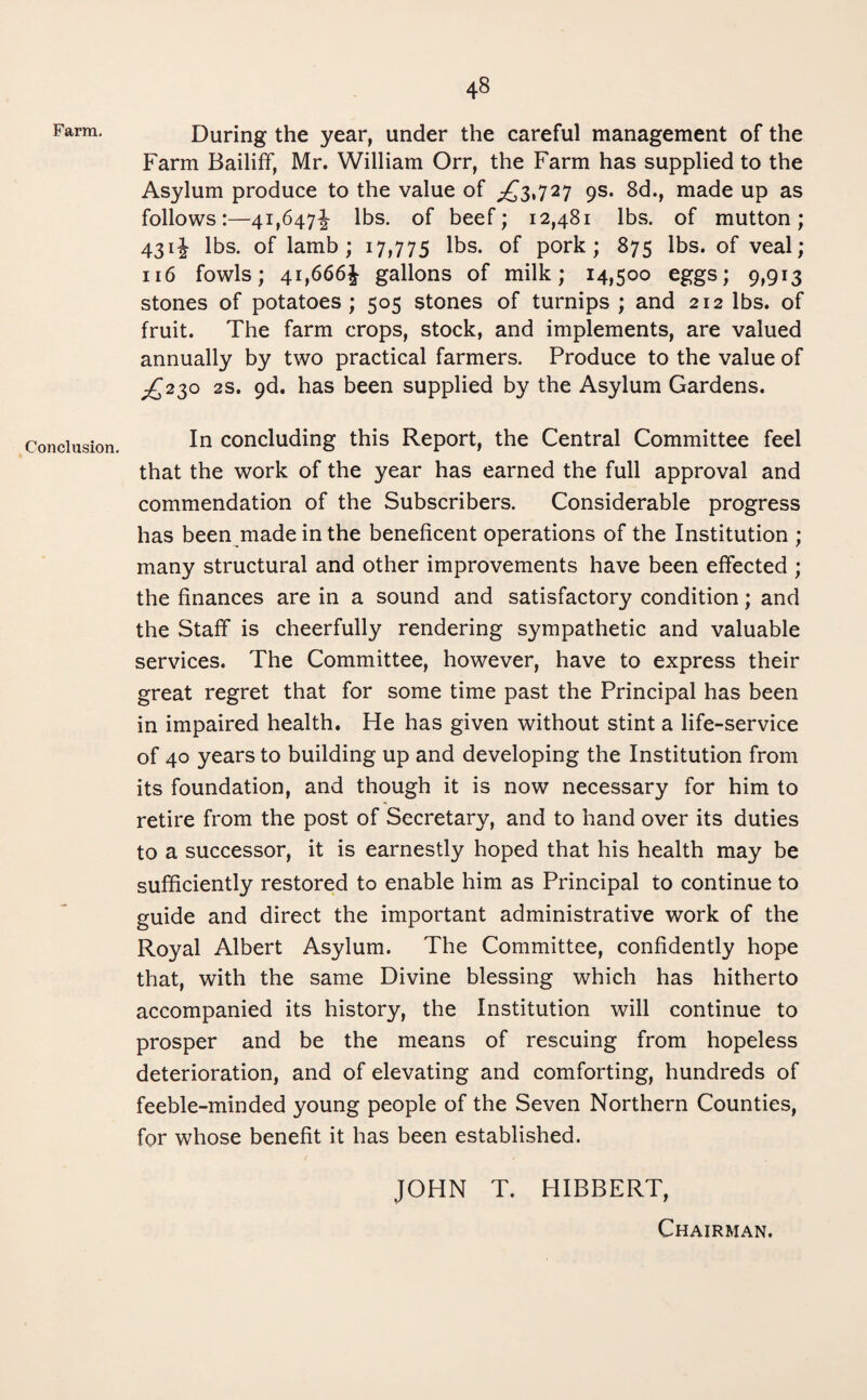 Farm. Conclusion. During the year, under the careful management of the Farm Bailiff, Mr. William Orr, the Farm has supplied to the Asylum produce to the value of ^3,727 9s. 8d., made up as follows:—41,647^ lbs. of beef; 12,481 lbs. of mutton; 431J lbs. of lamb; 17,775 lbs. of pork; 875 lbs. of veal; 116 fowls; 41,666^ gallons of milk; 14,500 eggs; 9,913 stones of potatoes; 505 stones of turnips ; and 212 lbs. of fruit. The farm crops, stock, and implements, are valued annually by two practical farmers. Produce to the value of ^230 2S. 9d. has been supplied by the Asylum Gardens. In concluding this Report, the Central Committee feel that the work of the year has earned the full approval and commendation of the Subscribers. Considerable progress has been made in the beneficent operations of the Institution ; many structural and other improvements have been effected ; the finances are in a sound and satisfactory condition; and the Staff is cheerfully rendering sympathetic and valuable services. The Committee, however, have to express their great regret that for some time past the Principal has been in impaired health. He has given without stint a life-service of 40 years to building up and developing the Institution from its foundation, and though it is now necessary for him to retire from the post of Secretary, and to hand over its duties to a successor, it is earnestly hoped that his health may be sufficiently restored to enable him as Principal to continue to guide and direct the important administrative work of the Royal Albert Asylum. The Committee, confidently hope that, with the same Divine blessing which has hitherto accompanied its history, the Institution will continue to prosper and be the means of rescuing from hopeless deterioration, and of elevating and comforting, hundreds of feeble-minded young people of the Seven Northern Counties, for whose benefit it has been established. JOHN T. HIBBERT, Chairman.