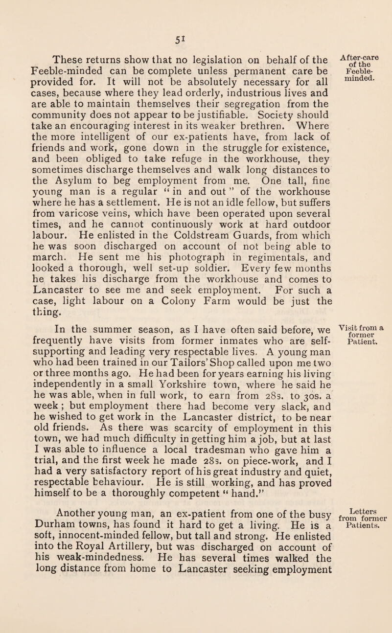 These returns show that no legislation on behalf of the Feeble-minded can be complete unless permanent care be provided for. It will not be absolutely necessary for all cases, because where they lead orderly, industrious lives and are able to maintain themselves their segregation from the community does not appear to be justifiable. Society should take an encouraging interest in its weaker brethren. Where the more intelligent of our ex-patients have, from lack of friends and work, gone down in the struggle for existence, and been obliged to take refuge in the workhouse, they sometimes discharge themselves and walk long distances to the Asylum to beg employment from me. One tall, fine young man is a regular “ in and out ” of the workhouse where he has a settlement. He is not an idle fellow, but suffers from varicose veins, which have been operated upon several times, and he cannot continuously work at hard outdoor labour. He enlisted in the Coldstream Guards, from which he was soon discharged on account of not being able to march. He sent me his photograph in regimentals, and looked a thorough, well set-up soldier. Every few months he takes his discharge from the workhouse and comes to Lancaster to see me and seek employment. For such a case, light labour on a Colony Farm would be just the thing. In the summer season, as I have often said before, we frequently have visits from former inmates who are self- supporting and leading very respectable lives. A young man who had been trained in our Tailors’Shop called upon me two or three months ago. He had been for years earning his living independently in a small Yorkshire town, where he said he he was able, when in full work, to earn from 28s. to 30s. a week ; but employment there had become very slack, and he wished to get work in the Lancaster district, to be near old friends. As there was scarcity of employment in this town, we had much difficulty in getting him a job, but at last I was able to influence a local tradesman who gave him a trial, and the first week he made 283. on piece-work, and I had a very satisfactory report of his great industry and quiet, respectable behaviour. He is still working, and has proved himself to be a thoroughly competent “ hand.’’ Another young man, an ex-patient from one of the busy Durham towns, has found it hard to get a living. He is a soft, innocent-minded fellow, but tall and strong. He enlisted into the Royal Artillery, but was discharged on account of his weak-mindedness. He has several times walked the long distance from home to Lancaster seeking employment After-care of the Feeble¬ minded. Visit from a former Patient. Letters from former Patients.