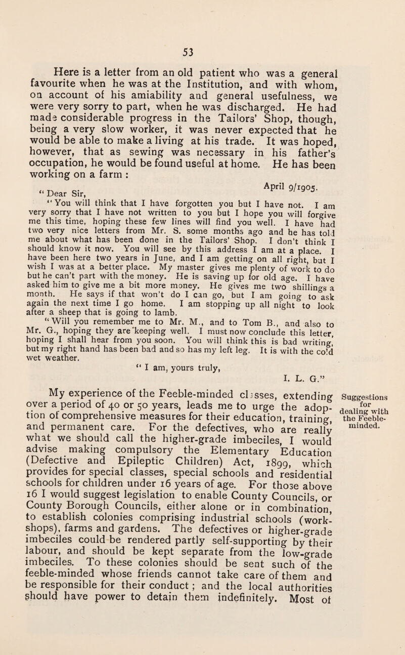 Here is a letter from an old patient who was a general favourite when he was at the Institution, and with whom, oa account of his amiability and general usefulness, we were very sorry to part, when he was discharged. He had made considerable progress in the Tailors’ Shop, though, being a very slow worker, it was never expected that he would be able to make a living at his trade. It was hoped, however, that as sewing was necessary in his father’s occupation, he would be found useful at home. He has been working on a farm : “ Dear Sir, April 9/1905. “You will think that I have forgotten you but I have not. I am very sorry that I have not written to you but I hope you will forgive me this time, hoping these few lines will find you well. I have had two very nice letters from Mr. S. some months ago and he has told me about what has been done in the Tailors' Shop. I don’t think I should know it now. You will see by this address I am at a place. I have been here two years in June, and I am getting on all right, but I wish I was at a better place. My master gives me plenty of work to do but he can’t pari with the money. He is saving up for old age. I have asked him to give me a bit more money. He gives me two° shillings a month. He says if that won’t do I can go, but I am going to°ask again the next time I go home. I am stopping up all night to look after a sheep that is going to lamb. “Will you remember me to Mr. M., and to Tom B.( and also to Mr. G., hoping they are'keeping well. I must now conclude this letter, hoping I shall hear from you soon. You will think this is bad writing,’ but my right hand has been bad and so has my left leg. It is with the co’d wet weather. “ I am, yours truly, I. L. G.” My experience of the Feeble-minded classes, extending over a period of 40 or 50 years, leads me to urge the adop¬ tion of comprehensive measures for their education, training, and permanent care. For the defectives, who are really what we should call the higher-grade imbeciles, I would advise making compulsory the Elementary Education (Defective and Epileptic Children) Act, 1899, which provides for special classes, special schools and residential schools for children under 16 years of age. For those above 16 I would suggest legislation to enable County Councils, or County Borough Councils, either alone or in combination, to establish colonies comprising industrial schools (work¬ shops), farms and gardens. The defectives or higher-grade imbeciles could be rendered partly self-supporting by their labour, and should be kept separate from the low-grade imbeciles. To these colonies should be sent such of the feeble-minded whose friends cannot take care of them and be responsible for their conduct ; and the local authorities should have power to detain them indefinitely. Most of Suggestions for dealing with the Feeble¬ minded.