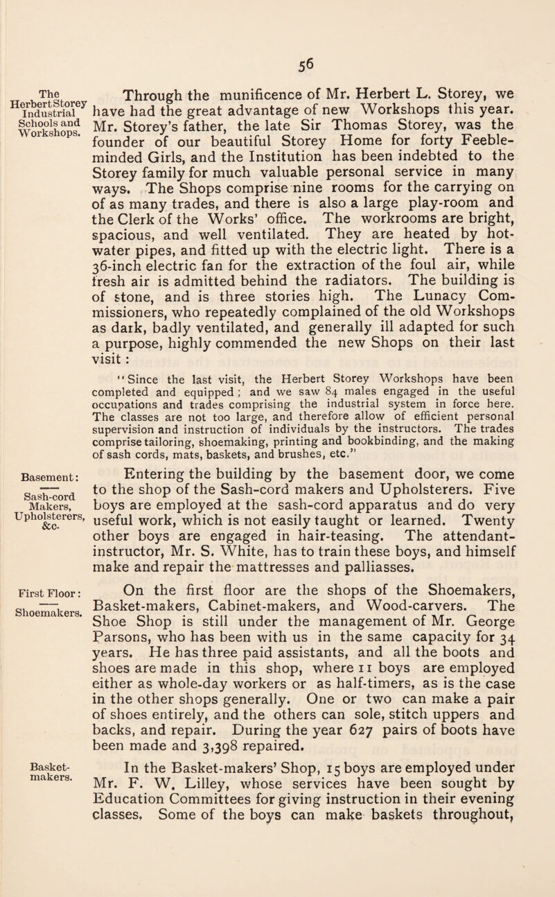 5^ The Through the munificence of Mr. Herbert L. Storey, we tTndustriaiey have had the great advantage of new Workshops this year, ^ooisand Mr< Storey’s father, the late Sir Thomas Storey, was the founder of our beautiful Storey Home for forty Feeble¬ minded Girls, and the Institution has been indebted to the Storey family for much valuable personal service in many ways. The Shops comprise nine rooms for the carrying on of as many trades, and there is also a large play-room and the Clerk of the Works’ office. The workrooms are bright, spacious, and well ventilated. They are heated by hot- water pipes, and fitted up with the electric light. There is a 36-inch electric fan for the extraction of the foul air, while fresh air is admitted behind the radiators. The building is of stone, and is three stories high. The Lunacy Com¬ missioners, who repeatedly complained of the old Workshops as dark, badly ventilated, and generally ill adapted for such a purpose, highly commended the new Shops on their last visit : “Since the last visit, the Herbert Storey Workshops have been completed and equipped ; and we saw 84 males engaged in the useful occupations and trades comprising the industrial system in force here. The classes are not too large, and therefore allow of efficient personal supervision and instruction of individuals by the instructors. The trades comprise tailoring, shoemaking, printing and bookbinding, and the making of sash cords, mats, baskets, and brushes, etc.” Entering the building by the basement door, we come to the shop of the Sash-cord makers and Upholsterers. Five boys are employed at the sash-cord apparatus and useful work, which is not easily taught or learned, other boys are engaged in hair-teasing. The al instructor, Mr. S. White, has to train these boys, and himself make and repair the mattresses and palliasses. First Floor: On the first floor are the shops of the Shoemakers, —• Basket-makers, Cabinet-makers, and Wood-carvers. The mema^ers. g^oe gh0p js stiH under the management of Mr. George Parsons, who has been with us in the same capacity for 34 years. He has three paid assistants, and all the boots and shoes are made in this shop, where n boys are employed either as whole-day workers or as half-timers, as is the case in the other shops generally. One or two can make a pair of shoes entirely, and the others can sole, stitch uppers and backs, and repair. During the year 627 pairs of boots have been made and 3,398 repaired. do very Twenty tendant- Basement: Sash-cord Makers, Upholsterers, &c- Basket- In the Basket-makers’ Shop, 15 boys are employed under Mr. F. W. Lilley, whose services have been sought by Education Committees for giving instruction in their evening classes, Some of the boys can make baskets throughout,