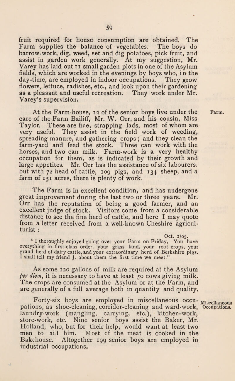 fruit required for house consumption are obtained. The Farm supplies the balance of vegetables. The boys do barrow-work, dig, weed, set and dig potatoes, pick fruit, and assist in garden work generally. At my suggestion, Mr. Varey has laid out 11 small garden plots in one of the Asylum fields, which are worked in the evenings by boys who, in the day-time, are employed in indoor occupations. They grow flowers, lettuce, radishes, etc., and look upon their gardening as a pleasant and useful recreation. They work under Mr. Varey’s supervision. At the Farm-house, 12 of the senior boys live under the care of the Farm Bailiff, Mr. W. Orr, and his cousin, Miss Taylor. These are fine, strapping lads, most of whom are very useful. They assist in the field work of weeding, spreading manure, and gathering crops ; and they clean the farm-yard and feed the stock. Three can work with the horses, and two can milk. Farm-work is a very healthy occupation for them, as is indicated by their growth and large appetites. Mr. Orr has the assistance of six labourers, but with 72 head of cattle, 109 pigs, and 134 sheep, and a farm of 151 acres, there is plenty of work. The Farm is in excellent condition, and has undergone great improvement during the last two or three years. Mr. Orr has the reputation of being a good farmer, and an excellent judge of stock. Visitors come from a considerable distance to see the fine herd of cattle, and here I may quote from a letter received from a well-known Cheshire agricul¬ turist : Oct. 1/05. I thoroughly enjoyed going over your Farm on Friday, You have everything in first-class order, your grass land, your root crops, your grand herd of dairy cattle, and your extraordinary herd of Berkshire pigs. I shall tell my friend J. about them the first time we meet.” As some 120 gallons of milk are required at the Asylum per diem, it is necessary to have at least 50 cows giving milk. The crops are consumed at the Asylum or at the Farm, and are generally of a full average both in quantity and quality. Forty-six boys are employed in miscellaneous occu¬ pations, as shoe-cleaning, corridor-cleaning and ward-work, laundry-work (mangling, carrying, etc,), kitchen-work, store-work, etc. Nine senior boys assist the Baker, Mr. Holland, who, but for their help, would want at least two men to aid him. Most cf the meat is cooked in the Bakehouse. Altogether 199 senior boys are employed in industrial occupations. Farm. Miscellaneous Occupations.